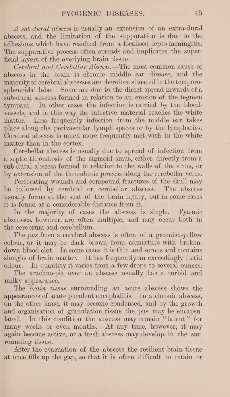 A sub-dural abscess is usually an extension of an extra-dural abscess, and the limitation of the suppuration is due to the adhesions which have resulted from a localised lepto-meningitis. The suppurative process often spreads and implicates the super- ficial layers of the overlying brain tissue. Cerebral and Cerebellar Abscess.—The most common cause of abscess in the brain is chronic middle ear disease, and the majority of cerebral abscesses are therefore situated in the temporo- sphenoidal lobe. Some are due to the direct spread inwards of a sub-dural abscess formed in relation to an erosion of the tegmen tympani. In other cases the infection is carried by the blood- vessels, and in this way the infective material reaches the white matter. Less frequently infection from the middle ear takes place along the perivascular lymph spaces or by the lymphatics. Cerebral abscess is much more frequently met with in the white matter than in the cortex. Cerebellar abscess is usually due to spread of infection from a septic thrombosis of the sigmoid sinus, either directly from a sub-dural abscess formed in relation to the walls of the sinus, or by extension of the thrombotic process along the cerebellar veins. Perforating wounds and compound fractures of the skull may be followed by cerebral or cerebellar abscess. The abscess usually forms at the seat of the brain injury, but in some cases it is found at a considerable distance from it. In the majority of cases the abscess is single. Pyzemic abscesses, however, are often multiple, and may occur both in the cerebrum and cerebellum. The pus from a cerebral abscess is often of a greenish-yellow colour, or it may be dark brown from admixture with broken- down blood-clot. In some cases it is thin and serous and contains sloughs of brain matter. It has frequently an exceedingly fcetid odour. In quantity it varies from a few drops to several ounces. The arachno-pia over an abscess usually has a turbid and milky appearance. The brain tissue surrounding an acute abscess shows the appearances of acute purulent encephalitis. In a chronic abscess, on the other hand, it may become condensed, and by the growth and organisation of granulation tissue the pus may be encapsu- lated. In this condition the abscess may remain “latent” for many weeks or even months. At any time, however, it may again become active, or a fresh abscess may develop in the sur- rounding tissue. After the evacuation of the abscess the resilient brain tissue at once fills up the gap, so that it is often difficult to retain or