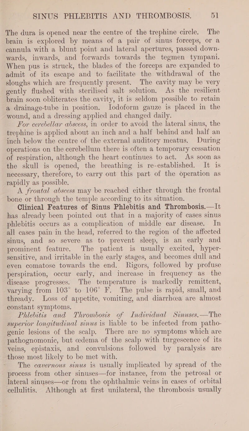 The dura is opened near the centre of the trephine circle. The brain is explored by means of a pair of sinus forceps, or a cannula with a blunt point and lateral apertures, passed down- wards, inwards, and forwards towards the tegmen tympani. When pus is struck, the blades of the forceps are expanded to admit of its escape and to facilitate the withdrawal of the sloughs which are frequently present. The cavity may be very gently flushed with sterilised salt solution. As the resilient brain soon obliterates the cavity, it is seldom possible to retain a drainage-tube in position. Iodoform gauze is placed in the wound, and a dressing applied and changed daily. For cerebellar abscess, in order to avoid the lateral sinus, the trephine is applied about an inch and a half behind and half an inch below the centre of the external auditory meatus. During operations on the cerebellum there is often a temporary cessation of respiration, although the heart continues to act. As soon as the skull is opened, the breathing is re-established. It is necessary, therefore, to carry out this part of the operation as rapidly as possible. A frontal abscess may be reached either through the frontal bone or through the temple according to its situation. Clinical Features of Sinus Phlebitis and Thrombosis.—It has already been pointed out that in a majority of cases sinus phlebitis occurs as a complication of middle ear disease. In all cases pain in the head, referred to the region of the affected sinus, and so severe as to prevent sleep, is an early and prominent feature. The patient is usually excited, hyper- sensitive, and irritable in the early stages, and becomes dull and even comatose towards the end. Rigors, followed by profuse perspiration, occur early, and increase in frequency as the disease progresses. The temperature is markedly remittent, varying from 103° to 106° F. The pulse is rapid, small, and thready. Loss of appetite, vomiting, and diarrhcea are almost constant symptoms. Phiebitis and Thrombosis of Indwidual Srnuses.—The superior longitudinal sinus is liable to be infected from patho- genic lesions of the scalp. There are no symptoms which are pathognomonic, but cedema of the scalp with turgescence of its veins, epistaxis, and convulsions followed by paralysis are those most likely to be met with. The cavernous sinus is usually implicated by spread of the process from other sinuses—for instance, from the petrosal or lateral sinuses—or from the ophthalmic veins in cases of orbital cellulitis. Although at first unilateral, the thrombosis usually