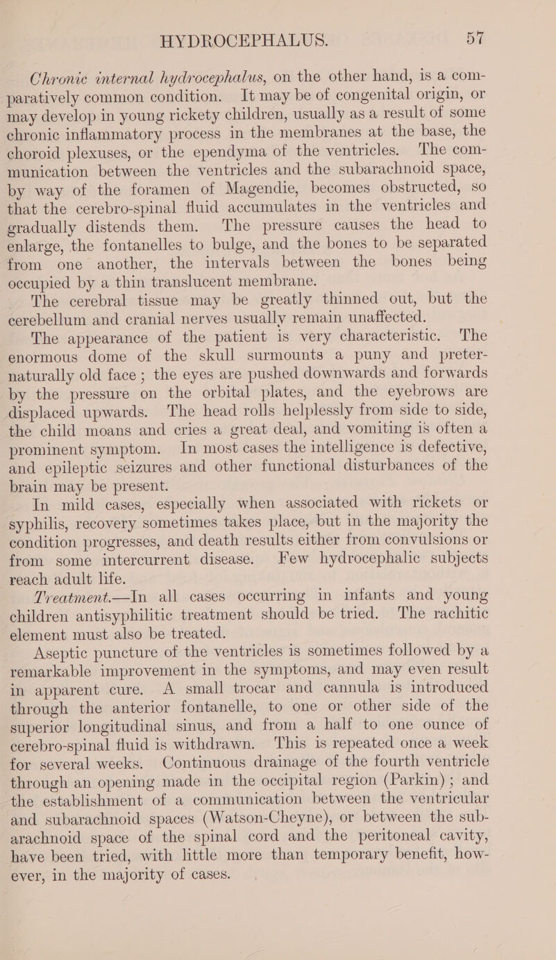 HYDROCEPHALUS. ol Chronic internal hydrocephalus, on the other hand, 1s a com- paratively common condition. It may be of congenital origin, or may develop in young rickety children, usually as a result of some chronic inflammatory process in the membranes at the base, the choroid plexuses, or the ependyma of the ventricles. The com- munication between the ventricles and the subarachnoid space, by way of the foramen of Magendie, becomes obstructed, so that the cerebro-spinal fluid accumulates in the ventricles and gradually distends them. The pressure causes the head to enlarge, the fontanelles to bulge, and the bones to be separated from one another, the intervals between the bones being occupied by a thin translucent membrane. The cerebral tissue may be greatly thinned out, but the cerebellum and cranial nerves usually remain unaffected. The appearance of the patient is very characteristic. The enormous dome of the skull surmounts a puny and _preter- naturally old face ; the eyes are pushed downwards and forwards by the pressure on the orbital plates, and the eyebrows are displaced upwards. The head rolls helplessly from side to side, the child moans and cries a great deal, and vomiting 1s often a prominent symptom. In most cases the intelligence 1s defective, and epileptic seizures and other functional disturbances of the brain may be present. In mild cases, especially when associated with rickets or syphilis, recovery sometimes takes place, but in the majority the condition progresses, and death results either from convulsions or from some intercurrent disease. Few hydrocephalic subjects reach adult life. Treatment.—In all cases occurring in infants and young children antisyphilitic treatment should be tried. The rachitic element must also be treated. Aseptic puncture of the ventricles is sometimes followed by a remarkable improvement in the symptoms, and may even result in apparent cure. A small trocar and cannula is introduced through the anterior fontanelle, to one or other side of the superior longitudinal sinus, and from a half to one ounce of cerebro-spinal fluid is withdrawn. This is repeated once a week for several weeks. Continuous drainage of the fourth ventricle through an opening made in the occipital region (Parkin) ; and the establishment of a communication between the ventricular and subarachnoid spaces (Watson-Cheyne), or between the sub- arachnoid space of the spinal cord and the peritoneal cavity, have been tried, with little more than temporary benefit, how- ever, in the majority of cases.