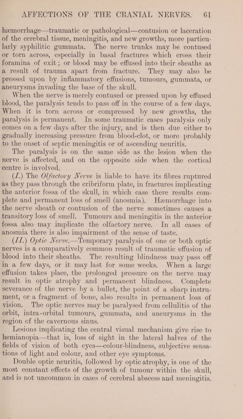 heemorrhage—traumatic or pathological—contusion or laceration of the cerebral tissue, meningitis, and new growths, more particu- larly syphilitic gummata. The nerve trunks may be contused or torn across, especially in basal fractures which cross their foramina of exit; or blood may be effused into their sheaths as a result of trauma apart from fracture. They may also be pressed upon by inflammatory effusions, tumours, gummata, or aneurysms invading the base of the skull. When the nerve is merely contused or pressed upon by effused blood, the paralysis tends to pass off in the course of a few days. When it is torn across or compressed by new growths, the paralysis is permanent. In some traumatic cases paralysis only comes on a few days after the injury, and is then due either to gradually increasing pressure from blood-clot, or more probably to the onset of septic meningitis or of ascending neuritis. The paralysis is on the same side as the lesion when the nerve is affected, and on the opposite side when the cortical centre is involved. (I.) The Olfactory Nerve is liable to have its fibres ruptured as they pass through the cribriform plate, in fractures implicating the anterior fossa of the skull, in which case there results com- plete and permanent loss of smell (anosmia). Heemorrhage into the nerve sheath or contusion of the nerve sometimes causes a transitory loss of smell. Tumours and meningitis in the anterior fossa also may implicate the olfactory nerve. In all cases of anosmia there is also impairment of the sense of taste. (II.) Optic Nerve-—Temporary paralysis of one or both optic nerves is a comparatively common result of traumatic effusion of blood into their sheaths. The resulting blindness may pass off in a few days, or it may last for some weeks. When a large effusion takes place, the prolonged pressure on the nerve may result in optic atrophy and permanent blindness. Complete severance of the nerve by a bullet, the point of a sharp instru- ment, or a fragment of bone, also results in permanent loss of vision. The optic nerves may be paralysed from cellulitis of the orbit, intra-orbital tumours, gummata, and aneurysms in the region of the cavernous sinus. Lesions implicating the central visual mechanism give rise to hemianopia—that is, loss of sight in the lateral halves of the fields of vision of both eyes—colour-blindness, subjective sensa- tions of light and colour, and other eye symptoms. Double optic neuritis, followed by optic atrophy, is one of the most constant effects of the growth of tumour within the skull, and is not uncommon in cases of cerebral abscess and meningitis.