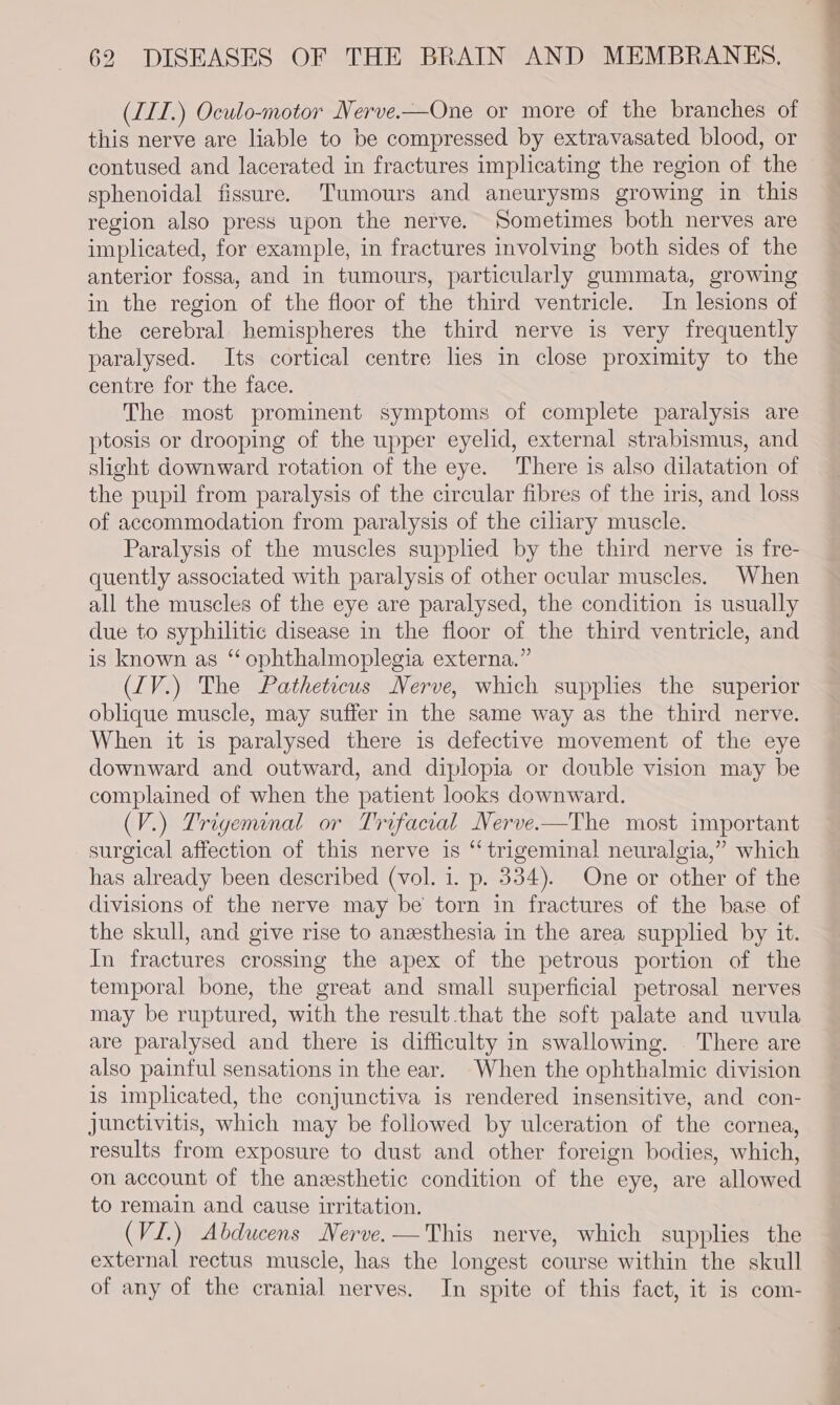 (LIT.) Oculo-motor Nerve.—One or more of the branches of this nerve are liable to be compressed by extravasated blood, or contused and lacerated in fractures implicating the region of the sphenoidal fissure. Tumours and aneurysms growing in this region also press upon the nerve. Sometimes both nerves are implicated, for example, in fractures involving both sides of the anterior fossa, and in tumours, particularly gummata, growing in the region of the floor of the third ventricle. In lesions of the cerebral hemispheres the third nerve is very frequently paralysed. Its cortical centre lies in close proximity to the centre for the face. The most prominent symptoms of complete paralysis are ptosis or drooping of the upper eyelid, external strabismus, and slight downward rotation of the eye. There is also dilatation of the pupil from paralysis of the circular fibres of the iris, and loss of accommodation from paralysis of the ciliary muscle. Paralysis of the muscles supplied by the third nerve is fre- quently associated with paralysis of other ocular muscles. When all the muscles of the eye are paralysed, the condition is usually due to syphilitic disease in the floor of the third ventricle, and is known as ‘ophthalmoplegia externa.” (IV.) The Patheticus Nerve, which supplies the superior oblique muscle, may suffer in the same way as the third nerve. When it is paralysed there is defective movement of the eye downward and outward, and diplopia or double vision may be complained of when the patient looks downward. (V.) Trigeminal or Trifacial Nerve.-—The most important surgical affection of this nerve is “trigeminal neuralgia,” which has already been described (vol. 1. p. 334). One or other of the divisions of the nerve may be torn in fractures of the base of the skull, and give rise to anzesthesia in the area supplied by it. In fractures crossing the apex of the petrous portion of the temporal bone, the great and small superficial petrosal nerves may be ruptured, with the result that the soft palate and uvula are paralysed and there is difficulty in swallowing. There are also painful sensations in the ear. When the ophthalmic division is implicated, the conjunctiva is rendered insensitive, and con- junctivitis, which may be followed by ulceration of the cornea, results from exposure to dust and other foreign bodies, which, on account of the anzesthetic condition of the eye, are allowed to remain and cause irritation. (VI.) Abducens Nerve.—This nerve, which supplies the external rectus muscle, has the longest course within the skull of any of the cranial nerves. In spite of this fact, it is com-