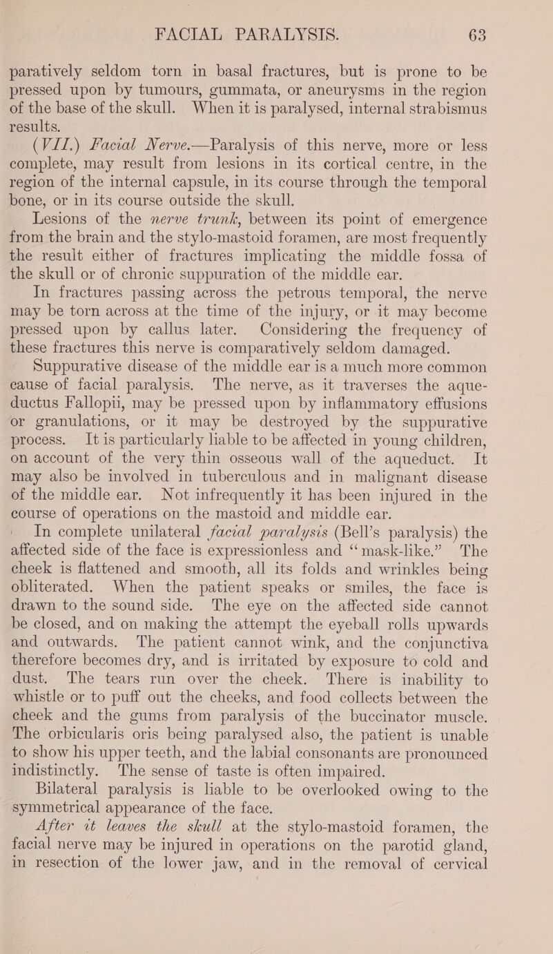 paratively seldom torn in basal fractures, but is prone to be pressed upon by tumours, gummata, or aneurysms in the region of the base of the skull. When it is paralysed, internal strabismus results. (VII.) Facial Nerve.—Paralysis of this nerve, more or less complete, may result from lesions in its cortical centre, in the region of the internal capsule, in its course through the temporal bone, or in its course outside the skull. Lesions of the nerve trunk, between its point of emergence from the brain and the stylo-mastoid foramen, are most frequently the result either of fractures implicating the middle fossa of the skull or of chronic suppuration of the middle ear. In fractures passing across the petrous temporal, the nerve may be torn across at the time of the injury, or it may become pressed upon by callus later. Considering the frequency of these fractures this nerve is comparatively seldom damaged. Suppurative disease of the middle ear is a much more common cause of facial paralysis. The nerve, as it traverses the aque- ductus Fallopii, may be pressed upon by inflammatory effusions or granulations, or it may be destroyed by the suppurative process. It is particularly liable to be affected in young children, on account of the very thin osseous wall of the aqueduct. It may also be involved in tuberculous and in malignant disease of the middle ear. Not infrequently it has been injured in the course of operations on the mastoid and middle ear. _ In complete unilateral facial paralysis (Bell’s paralysis) the affected side of the face is expressionless and “ mask-like.” The cheek is flattened and smooth, all its folds and wrinkles being obliterated. When the patient speaks or smiles, the face is drawn to the sound side. The eye on the affected side cannot be closed, and on making the attempt the eyeball rolls upwards and outwards. The patient cannot wink, and the conjunctiva therefore becomes dry, and is irritated by exposure to cold and dust. The tears run over the cheek. There is inability to whistle or to puff out the cheeks, and food collects between the cheek and the gums from paralysis of the buccinator muscle. The orbicularis oris being paralysed also, the patient is unable to show his upper teeth, and the labial consonants are pronounced indistinctly. The sense of taste is often impaired. Bilateral paralysis is liable to be overlooked owing to the symmetrical appearance of the face. After it leaves the skull at the stylo-mastoid foramen, the facial nerve may be injured in operations on the parotid gland, in resection of the lower jaw, and in the removal of cervical