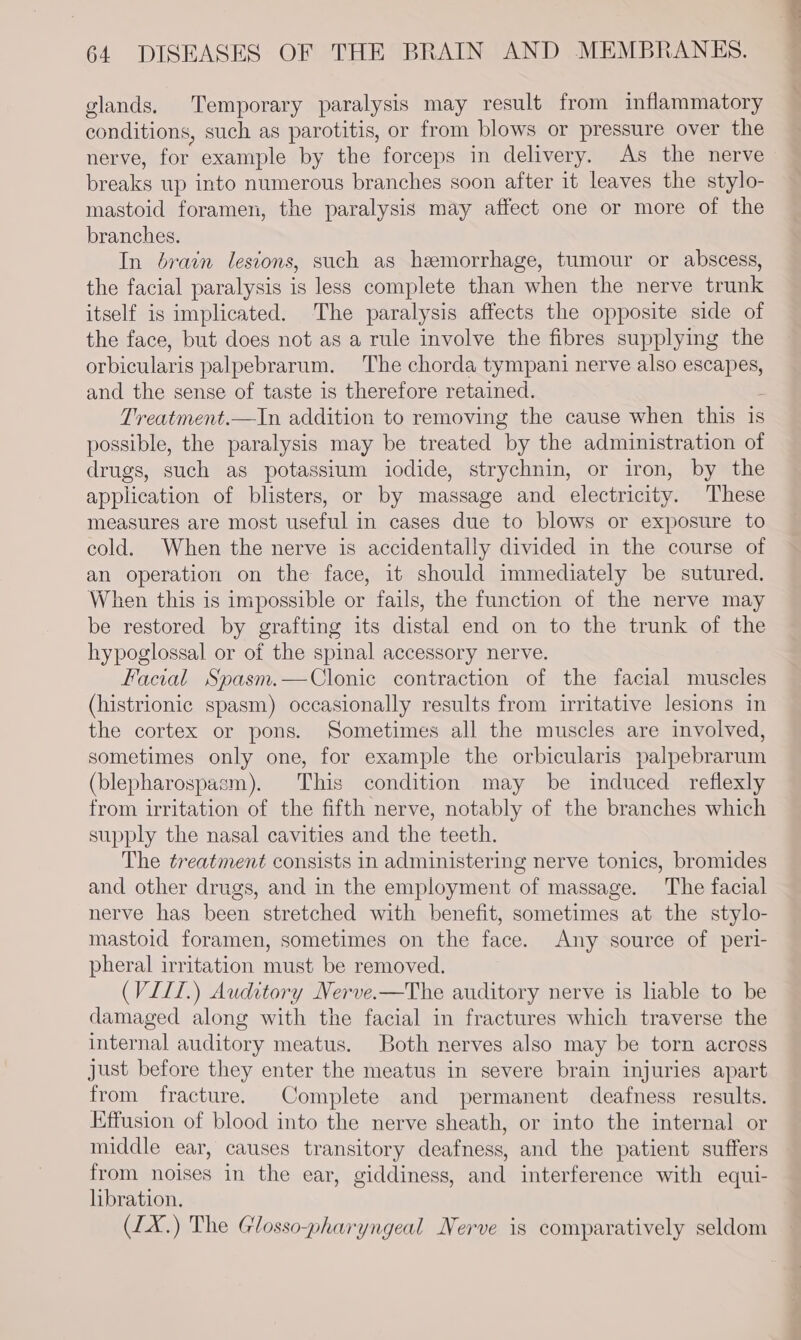 glands. Temporary paralysis may result from inflammatory conditions, such as parotitis, or from blows or pressure over the nerve, for example by the forceps in delivery. As the nerve breaks up into numerous branches soon after it leaves the stylo- mastoid foramen, the paralysis may affect one or more of the branches. In brain lesions, such as hemorrhage, tumour or abscess, the facial paralysis is less complete than when the nerve trunk itself is implicated. The paralysis affects the opposite side of the face, but does not as a rule involve the fibres supplying the orbicularis palpebrarum. The chorda tympani nerve also escapes, and the sense of taste is therefore retained. Treatment.—In addition to removing the cause when this is possible, the paralysis may be treated by the administration of drugs, such as potassium iodide, strychnin, or iron, by the application of blisters, or by massage and electricity. These measures are most useful in cases due to blows or exposure to cold. When the nerve is accidentally divided in the course of an operation on the face, it should immediately be sutured. When this is impossible or fails, the function of the nerve may be restored by grafting its distal end on to the trunk of the hypoglossal or of the spinal accessory nerve. Facial Spasm.—Clonie contraction of the facial muscles (histrionic spasm) occasionally results from irritative lesions in the cortex or pons. Sometimes all the muscles are involved, sometimes only one, for example the orbicularis palpebrarum (blepharospasm). This condition may be induced reflexly from irritation of the fifth nerve, notably of the branches which supply the nasal cavities and the teeth. The treatment consists in administering nerve tonics, bromides and other drugs, and in the employment of massage. The facial nerve has been stretched with benefit, sometimes at the stylo- mastoid foramen, sometimes on the face. Any source of peri- pheral irritation must be removed. (VILI.) Auditory Nerve.-—The auditory nerve is liable to be damaged along with the facial in fractures which traverse the internal auditory meatus. Both nerves also may be torn across just before they enter the meatus in severe brain injuries apart from fracture. Complete and permanent deafness results. Effusion of blood into the nerve sheath, or into the internal or middle ear, causes transitory deafness, and the patient suffers from noises in the ear, giddiness, and interference with equi- libration. (1X.) The Glosso-pharyngeal Nerve is comparatively seldom y