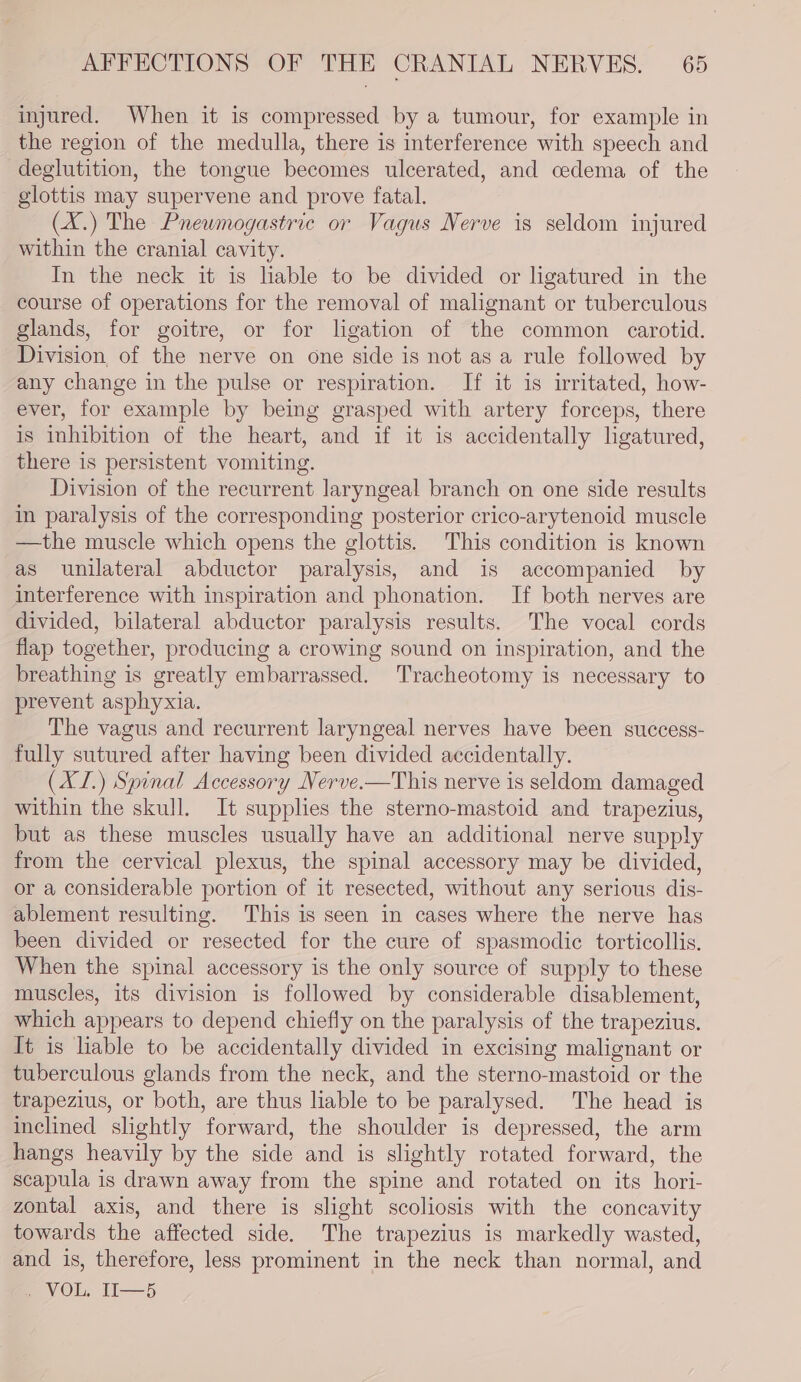 injured. When it is compressed by a tumour, for example in the region of the medulla, there is interference with speech and deglutition, the tongue becomes ulcerated, and cedema of the glottis may supervene and prove fatal. (X.) The Pnewmogastric or Vagus Nerve is seldom injured within the cranial cavity. In the neck it is liable to be divided or ligatured in the course of operations for the removal of malignant or tuberculous glands, for goitre, or for ligation of the common carotid. Division, of the nerve on one side is not as a rule followed by any change in the pulse or respiration. If it is irritated, how- ever, for example by being grasped with artery forceps, there is inhibition of the heart, and if it is accidentally ligatured, there is persistent vomiting. Division of the recurrent laryngeal branch on one side results in paralysis of the corresponding posterior crico-arytenoid muscle —the muscle which opens the glottis. This condition is known as unilateral abductor paralysis, and is accompanied by interference with inspiration and phonation. If both nerves are divided, bilateral abductor paralysis results. The vocal cords flap together, producing a crowing sound on inspiration, and the breathing is greatly embarrassed. Tracheotomy is necessary to prevent asphyxia. The vagus and recurrent laryngeal nerves have been success- fully sutured after having been divided accidentally. (XL.) Spinal Accessory Nerve.—This nerve is seldom damaged within the skull. It supplies the sterno-mastoid and trapezius, but as these muscles usually have an additional nerve supply from the cervical plexus, the spinal accessory may be divided, or a considerable portion of it resected, without any serious dis- ablement resulting. This is seen in cases where the nerve has been divided or resected for the cure of spasmodic torticollis. When the spinal accessory is the only source of supply to these muscles, its division is followed by considerable disablement, which appears to depend chiefly on the paralysis of the trapezius. It is liable to be accidentally divided in excising malignant or tuberculous glands from the neck, and the sterno-mastoid or the trapezius, or both, are thus liable to be paralysed. The head is inclined slightly forward, the shoulder is depressed, the arm hangs heavily by the side and is slightly rotated forward, the scapula is drawn away from the spine and rotated on its hori- zontal axis, and there is slight scoliosis with the concavity towards the affected side. The trapezius is markedly wasted, and is, therefore, less prominent in the neck than normal, and av OE. ti——5