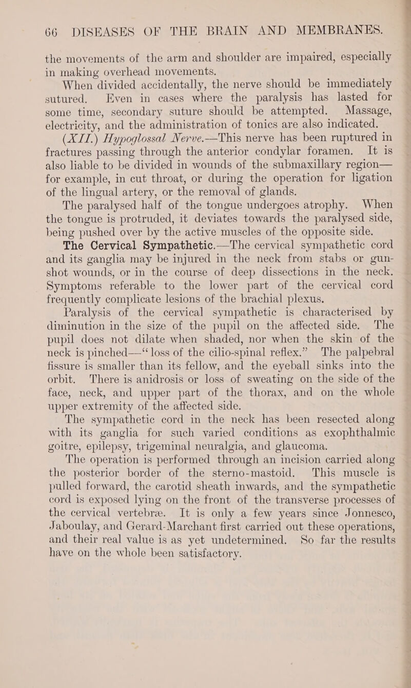 the movements of the arm and shoulder are impaired, especially in making overhead movements. When divided accidentally, the nerve should be immediately sutured. Even in cases where the paralysis has lasted for some time, secondary suture should be attempted. Massage, electricity, and the administration of tonics are also indicated. (XII.) Hypoglossal Nerve.—This nerve has been ruptured in fractures passing through the anterior condylar foramen. It is also liable to be divided in wounds of the submaxillary region— for example, in cut throat, or during the operation for ligation of the lingual artery, or the removal of glands. The paralysed half of the tongue undergoes atrophy. When the tongue is protruded, it deviates towards the paralysed side, being pushed over by the active muscles of the opposite side. The Cervical Sympathetic.—The cervical sympathetic cord and its ganglia may be injured in the neck from stabs or gun- shot wounds, or in the course of deep dissections in the neck. Symptoms referable to the lower part of the cervical cord frequently complicate lesions of the brachial plexus. Paralysis of the cervical sympathetic is characterised by diminution in the size of the pupil on the affected side. The pupil does not dilate when shaded, nor when the skin of the neck is pinched—“ loss of the cilio-spinal reflex.” The palpebral fissure is smaller than its fellow, and the eyeball sinks into the orbit. There is anidrosis or loss of sweating on the side of the face, neck, and upper part of the thorax, and on the whole upper extremity of the affected side. The sympathetic cord in the neck has been resected along with its ganglia for such varied conditions as exophthalmic goitre, epilepsy, trigeminal neuralgia, and glaucoma. The operation is performed through an incision carried along the posterior border of the sterno-mastoid. This muscle is pulled forward, the carotid sheath inwards, and the sympathetic cord is exposed lying on the front of the transverse processes of the cervical vertebre. It is only a few years since Jonnesco, Jaboulay, and Gerard-Marchant first carried out these operations, and their real value is as yet undetermined. So far the results have on the whole been satisfactory.