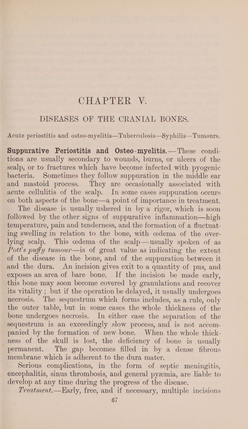 CHAPTER V DISEASES OF THE CRANIAL BONES. Acute periostitis and osteo-myelitis—Tuberculosis—Sy philis—Tumours. Suppurative Periostitis and Osteo-myelitis.— These condi- tions are usually secondary to wounds, burns, or ulcers of the scalp, or to fractures which have become infected with pyogenic bacteria. Sometimes they follow suppuration in the middle ear and mastoid process. They are occasionally associated with acute cellulitis of the scalp. In some cases suppuration occurs on both aspects of the bone—a point of importance in treatment. The disease is usually ushered in by a rigor, which is soon followed by the other signs of suppurative inflammation—high temperature, pain and tenderness, and the formation of a fluctuat- ing swelling in relation to the bone, with cedema of the over- lying scalp. This cedema of the scalp—usually spoken of as Pott’s puffy tumour—is of great value as indicating the extent of the disease in the bone, and of the suppuration between it and the dura. An incision gives exit to a quantity of pus, and exposes an area of bare bone. If the incision be made early, this bone may soon become covered by granulations and recover its vitality ; but if the operation be delayed, it usually undergoes necrosis. The sequestrum which forms includes, as a rule, only the outer table, but in some cases the whole thickness of the bone undergoes necrosis. In either case the separation of the sequestrum is an exceedingly slow process, and is not accom- panied by the formation of new bone. When the whole thick- ness of the skull is lost, the deficiency of bone is usually _ permanent. The gap becomes filled in by a dense fibrous membrane which is adherent to the dura mater. Serious complications, in the form of septic meningitis, encephalitis, sinus thrombosis, and general pyzemia, are liable to develop at any time during the progress of the disease. Treatment.—Early, free, and if necessary, multiple incisions