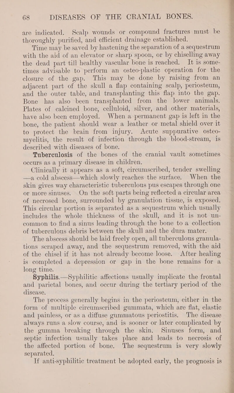 are indicated. Scalp wounds or compound fractures must be thoroughly purified, and efficient drainage established. Time may be saved by hastening the separation of a sequestrum with the aid of an elevator or sharp spoon, or by chiselling away the dead part till healthy vascular bone is reached. It 1s some- times advisable to perform an osteo-plastic operation for the closure of the gap. This may be done by raising from an adjacent part of the skull a flap containing scalp, periosteum, and the outer table, and transplanting this flap into the gap. Bone has also been transplanted from the lower animals. Plates of calcined bone, celluloid, silver, and other materials, have also been employed, When a permanent gap is left in the bone, the patient should wear a leather or metal shield over it to protect the brain from injury. Acute suppurative osteo- myelitis, the result of infection through the blood-stream, is described with diseases of bone. Tuberculosis of the bones of the cranial vault sometimes occurs as a primary disease in children. Clinically it appears as a soft, circumscribed, tender swelling —a cold abscess—which slowly reaches the surface. When the skin gives way characteristic tuberculous pus escapes through one or more sinuses. On the soft parts being reflected a circular area of necrosed bone, surrounded by granulation tissue, 1s exposed. This circular portion is separated as a sequestrum which usually includes the whole thickness of the skull, and it is not un- common to find a sinus leading through the bone to a collection of tuberculous debris between the skull and the dura mater. The abscess should be laid freely open, all tuberculous granula- tions scraped away, and the sequestrum removed, with the aid of the chisel if it has not already become loose. After healing is completed a depression or gap in the bone remains for a long time. Syphilis.—Syphilitic affections usually implicate the frontal and parietal bones, and occur during the tertiary period of the disease. The process generally begins in the periosteum, either in the form of multiple circumscribed gummata, which are flat, elastic and painless, or as a diffuse gummatous periostitis. The disease always runs a slow course, and is sooner or later complicated by the gumma breaking through the skin. Sinuses form, and septic infection usually takes place and leads to necrosis of the affected portion of bone. The sequestrum is very slowly separated. If anti-syphilitic treatment be adopted early, the prognosis is a