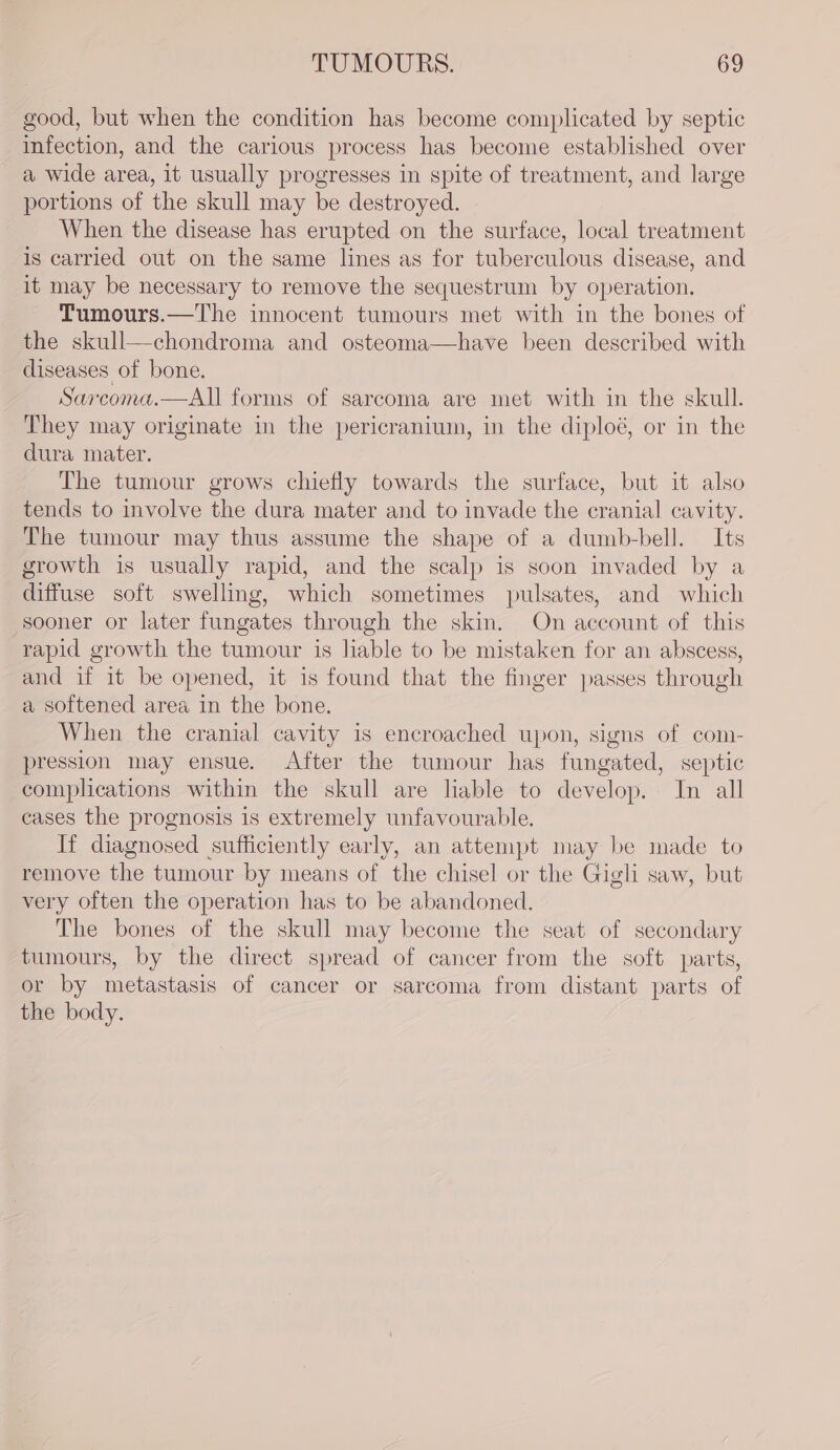 good, but when the condition has become complicated by septic infection, and the carious process has become established over a wide area, it usually progresses in spite of treatment, and large portions of the skull may be destroyed. When the disease has erupted on the surface, local treatment is carried out on the same lines as for tuberculous disease, and it may be necessary to remove the sequestrum by operation. Tumours.—The innocent tumours met with in the bones of the skull—chondroma and osteoma—have been described with diseases of bone. Sarcoma.—All forms of sarcoma are met with in the skull. They may originate in the pericranium, in the diploé, or in the dura mater. The tumour grows chiefly towards the surface, but it also tends to involve the dura mater and to invade the cranial cavity. The tumour may thus assume the shape of a dumb-bell. Its growth is usually rapid, and the scalp is soon invaded by a diffuse soft swelling, which sometimes pulsates, and which sooner or later fungates through the skin. On account of this rapid growth the tumour is liable to be mistaken for an abscess, and if it be opened, it is found that the finger passes through a softened area in the bone. When the cranial cavity is encroached upon, signs of com- pression may ensue. After the tumour has fungated, septic complications within the skull are liable to develop. In all cases the prognosis 1s extremely unfavourable. If diagnosed sufficiently early, an attempt may be made to remove the tumour by means of the chisel or the Gigli saw, but very often the operation has to be abandoned. The bones of the skull may become the seat of secondary tumours, by the direct spread of cancer from the soft parts, or by metastasis of cancer or sarcoma from distant parts of the body.