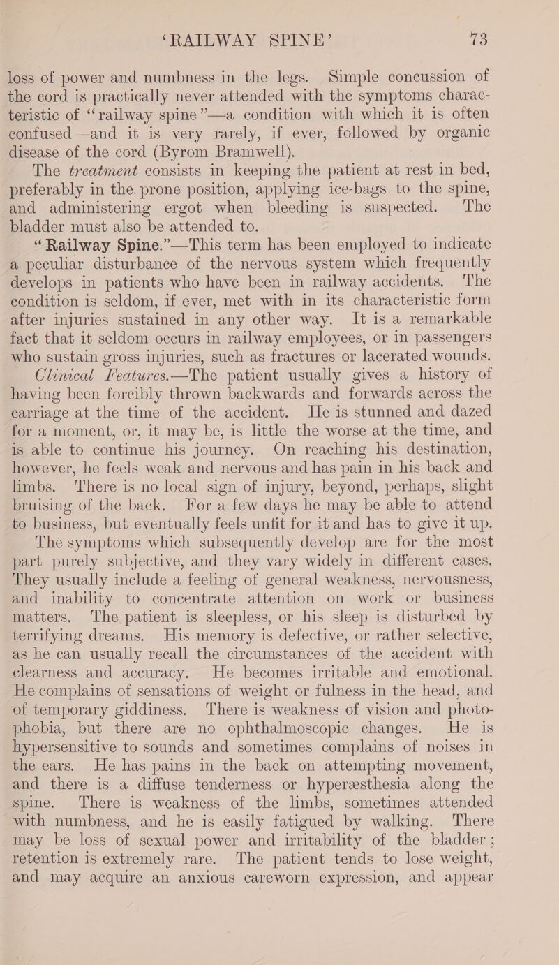 loss of power and numbness in the legs. Simple concussion of the cord is practically never attended with the symptoms charac- teristic of “railway spine”—a condition with which it is often confused-——and it is very rarely, if ever, followed by organic disease of the cord (Byrom Bramwell). The treatment consists in keeping the patient at rest in bed, preferably in the. prone position, applying ice-bags to the spine, and administering ergot when bleeding is suspected. The bladder must also be attended to. “Railway Spine.”—This term has been employed to indicate a peculiar disturbance of the nervous system which frequently develops in patients who have been in railway accidents. The condition is seldom, if ever, met with in its characteristic form after injuries sustained in any other way. It is a remarkable fact that it seldom occurs in railway employees, or in passengers who sustain gross injuries, such as fractures or lacerated wounds. Clinical Features.—The patient usually gives a history of having been forcibly thrown backwards and forwards across the carriage at the time of the accident. He is stunned and dazed for a moment, or, it may be, is little the worse at the time, and is able to continue his journey. On reaching his destination, however, he feels weak and nervous and has pain in his back and limbs. There is no local sign of injury, beyond, perhaps, slight bruising of the back. For a few days he may be able to attend to business, but eventually feels unfit for it and has to give it up. The symptoms which subsequently develop are for the most part purely subjective, and they vary widely in different cases. They usually include a feeling of general weakness, nervousness, and inability to concentrate attention on work or business matters. The patient is sleepless, or his sleep is disturbed by terrifying dreams. His memory is defective, or rather selective, as he can usually recall the circumstances of the accident with clearness and accuracy. He becomes irritable and emotional. He complains of sensations of weight or fulness in the head, and of temporary giddiness. There is weakness of vision and photo- phobia, but there are no ophthalmoscopic changes. He is hypersensitive to sounds and sometimes complains of noises in the ears. He has pains in the back on attempting movement, and there is a diffuse tenderness or hyperesthesia along the spine. There is weakness of the limbs, sometimes attended with numbness, and he is easily fatigued by walking. There may be loss of sexual power and irritability of the bladder ; retention is extremely rare. The patient tends to lose weight, and may acquire an anxious careworn expression, and appear