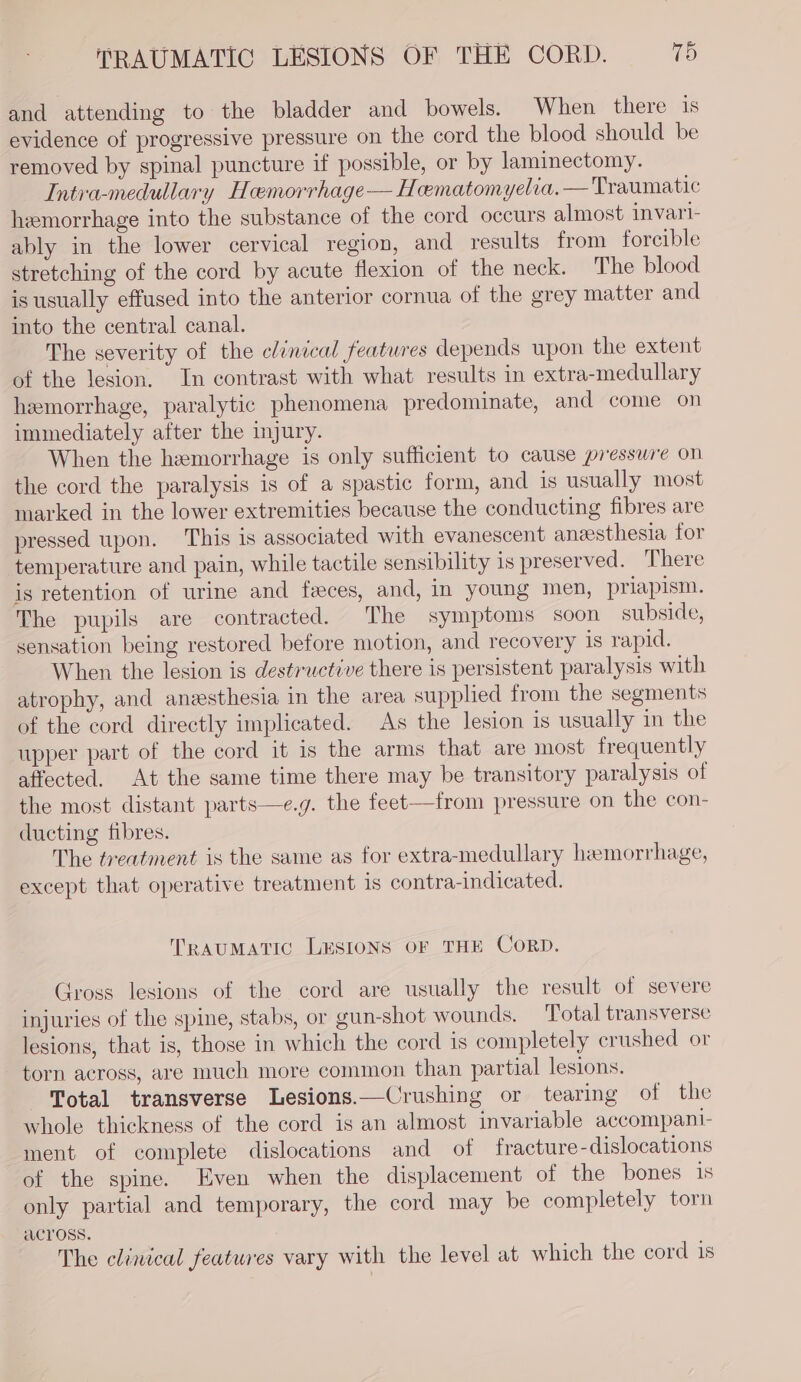 and attending to the bladder and bowels. When there is evidence of progressive pressure on the cord the blood should be removed by spinal puncture if possible, or by laminectomy. Intrva-medullary Hemorrhage— Hematomyelia.— Traumatic hemorrhage into the substance of the cord occurs almost invarl- ably in the lower cervical region, and results from forcible stretching of the cord by acute flexion of the neck. The blood is usually effused into the anterior cornua of the grey matter and into the central canal. The severity of the clinical features depends upon the extent of the lesion. In contrast with what results in extra-medullary hemorrhage, paralytic phenomena predominate, and come on immediately after the injury. When the hemorrhage is only sufficient to cause presswre on the cord the paralysis is of a spastic form, and is usually most marked in the lower extremities because the conducting fibres are pressed upon. This is associated with evanescent aneesthesia for temperature and pain, while tactile sensibility 1s preserved. There is retention of urine and faeces, and, in young men, priapism. The pupils are contracted. The symptoms soon subside, sensation being restored before motion, and recovery 1s rapid. When the lesion is destructive there is persistent paralysis with atrophy, and anesthesia in the area supplied from the segments of the cord directly implicated. As the lesion is usually in the upper part of the cord it is the arms that are most frequently affected. At the same time there may be transitory paralysis of the most distant parts—e.g. the feet—from pressure on the con- ducting fibres. The treatment is the same as for extra-medullary hemorrhage, except that operative treatment is contra-indicated. TRAUMATIC LESIONS OF THE CorRD. Gross lesions of the cord are usually the result of severe injuries of the spine, stabs, or gun-shot wounds. Total transverse lesions, that is, those in which the cord is completely crushed or torn across, are much more common than partial lesions. Total transverse Lesions.—Crushing or tearing of the whole thickness of the cord is an almost invariable accompani- ment of complete dislocations and of fracture -dislocations of the spine. Even when the displacement of the bones 1s only partial and temporary, the cord may be completely torn ACYOSS. The clinical features vary with the level at which the cord 18