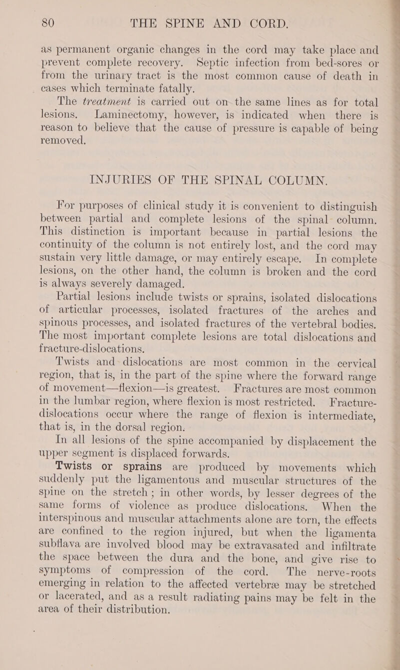 as permanent organic changes in the cord may take place and prevent complete recovery. Septic infection from bed-sores or from the urinary tract is the most common cause of death in eases Which terminate fatally. The treatment is carried out on the same lines as for total lesions. Laminectomy, however, is indicated when there ig reason to believe that the cause of pressure is capable of being removed, INJURIES OF THE SPINAL COLUMN. For purposes of clinical study it is convenient to distinguish between partial and complete lesions of the spinal column. This distinction is important because in partial lesions the continuity of the column is not entirely lost, and the cord may sustain very little damage, or may entirely escape. In complete lesions, on the other hand, the column is broken and the cord is always severely damaged. Partial lesions include twists or sprains, isolated dislocations of articular processes, isolated fractures of the arches and spinous processes, and isolated fractures of the vertebral bodies. The most important complete lesions are total dislocations and fracture-dislocations. Twists and dislocations are most common in the cervical region, that is, in the part of the spine where the forward range of movement—flexion—is greatest. Fractures are most common in the lumbar region, where flexion is most restricted. Fracture- dislocations occur where the range of flexion is intermediate, that is, in the dorsal region. In all lesions of the spine accompanied by displacement the upper segment is displaced forwards. Twists or sprains are produced by movements which suddenly put the ligamentous and muscular structures of the spine on the stretch; in other words, by lesser degrees of the same forms of violence as produce dislocations. When the interspinous and muscular attachments alone are torn, the effects are confined to the region injured, but when the ligamenta subflava are involved blood may be extravasated and infiltrate the space between the dura and the bone, and give rise to symptoms of compression of the cord. The nerve-roots emerging in relation to the affected vertebrae may be stretched or lacerated, and as a result radiating pains may be felt in the area of their distribution.