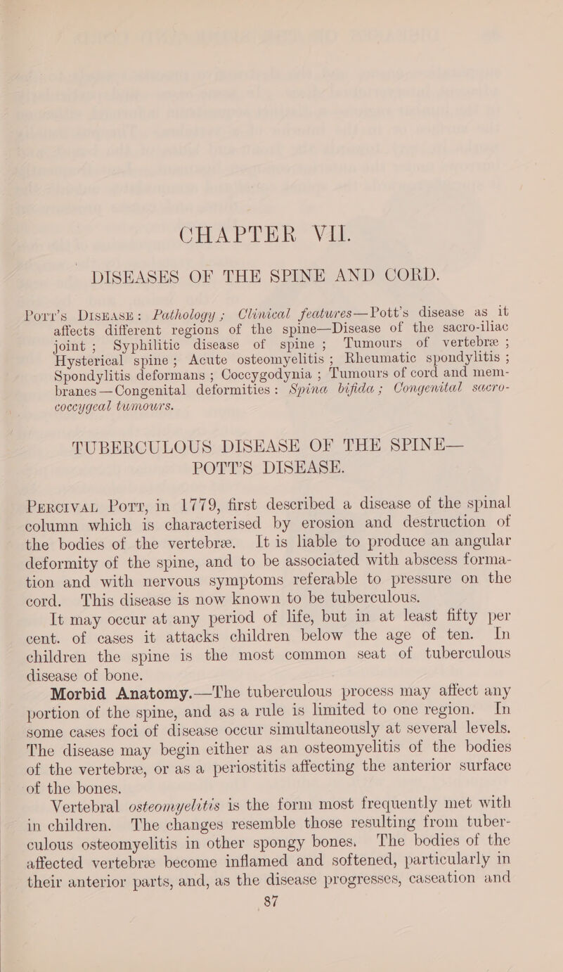 CHAPTER V4. DISEASES OF THE SPINE AND CORD. Porv’s DrsEasu: Pathology ; Clinical featwres—Pott’s disease as it affects different regions of the spine—Disease of the sacro-iliac joint ; Syphilitic disease of spine ; Tumours of vertebre ; Hysterical spine; Acute osteomyelitis ; Rheumatic spondylitis ; Spondylitis deformans ; Coccygodynia ; Tumours of cord and mem- branes —Congenital deformities: Spina bifida; Congenital sacro- coccygeal tumours. TUBERCULOUS DISEASE OF THE SPINE— POTT’S DISEASE. PercivaL Porv, in 1779, first described a disease of the spinal column which is characterised by erosion and destruction of the bodies of the vertebra. It is liable to produce an angular deformity of the spine, and to be associated with abscess forma- tion and with nervous symptoms referable to pressure on the cord. This disease is now known to be tuberculous. It may occur at any period of life, but in at least fitty per cent. of cases it attacks children below the age of ten. In children the spine is the most common seat of tuberculous disease of bone. | Morbid Anatomy.—The tuberculous process may affect any portion of the spine, and as a rule is limited to one region. In some cases foci of disease occur simultaneously at several levels. The disease may begin either as an osteomyelitis of the bodies of the vertebre, or as a periostitis affecting the anterior surface of the bones. Vertebral osteomyelitis is the form most frequently met with in children. The changes resemble those resulting from tuber- culous osteomyelitis in other spongy bones, The bodies of the affected vertebra: become inflamed and softened, particularly in their anterior parts, and, as the disease progresses, caseation and