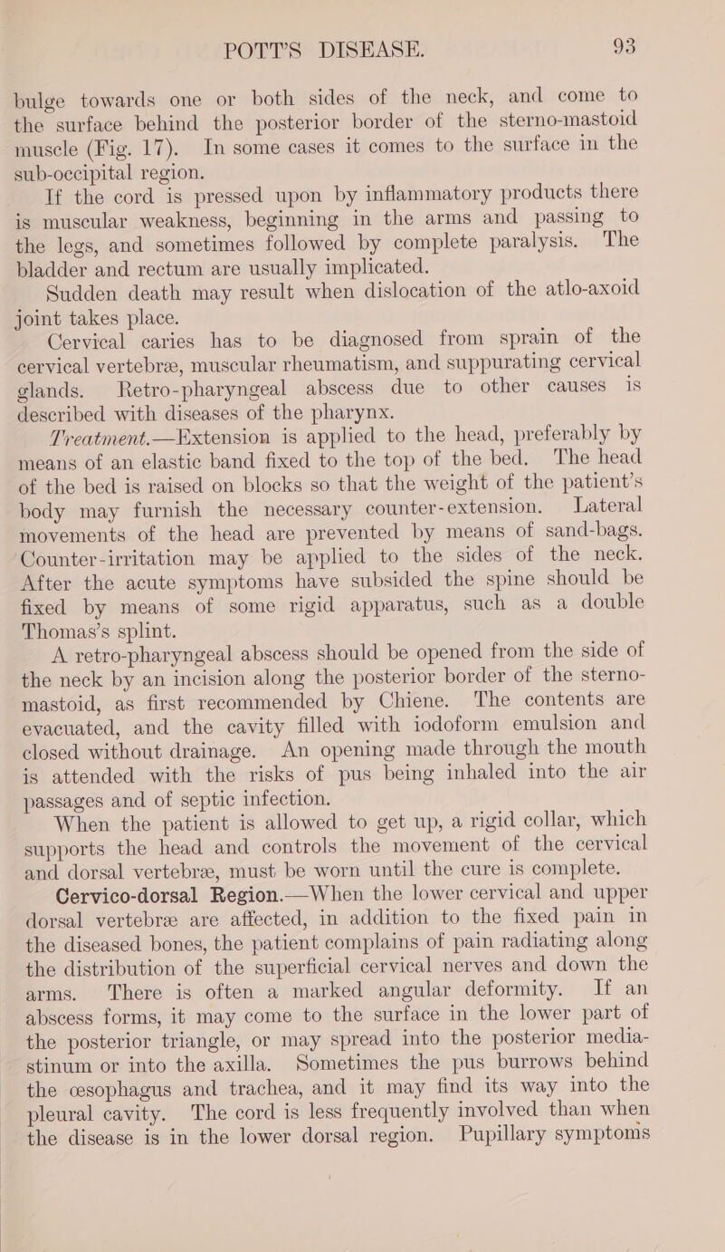 bulge towards one or both sides of the neck, and come to the surface behind the posterior border of the sterno-mastoid muscle (Fig. 17). In some cases it comes to the surface in the sub-occipital region. If the cord is pressed upon by inflammatory products there is muscular weakness, beginning in the arms and passing to the legs, and sometimes followed by complete paralysis. The bladder and rectum are usually implicated. Sudden death may result when dislocation of the atlo-axoid joint takes place. Cervical caries has to be diagnosed from sprain of the cervical vertebrae, muscular rheumatism, and suppurating cervical glands. Retro-pharyngeal abscess due to other causes 18 described with diseases of the pharynx. Treatment.—Extension is applied to the head, preferably by means of an elastic band fixed to the top of the bed. The head of the bed is raised on blocks so that the weight of the patient’s body may furnish the necessary counter-extension. Lateral movements of the head are prevented by means of sand-bags. Counter-irritation may be applied to the sides of the neck. After the acute symptoms have subsided the spine should be fixed by means of some rigid apparatus, such as a double Thomas’s splint. A retro-pharyngeal abscess should be opened from the side of the neck by an incision along the posterior border of the sterno- mastoid, as first recommended by Chiene. The contents are evacuated, and the cavity filled with iodoform emulsion and closed without drainage. An opening made through the mouth is attended with the risks of pus being inhaled into the air passages and of septic infection. When the patient is allowed to get up, a rigid collar, which supports the head and controls the movement of the cervical and dorsal vertebrae, must be worn until the cure is complete. Cervico-dorsal Region.—When the lower cervical and upper dorsal vertebre are affected, in addition to the fixed pain in the diseased bones, the patient complains of pain radiating along the distribution of the superficial cervical nerves and down the arms. There is often a marked angular deformity. If an abscess forms, it may come to the surface in the lower part of the posterior triangle, or may spread into the posterior media- stinum or into the axilla. Sometimes the pus burrows behind the cesophagus and trachea, and it may find its way into the pleural cavity. The cord is less frequently involved than when the disease is in the lower dorsal region. Pupillary symptoms
