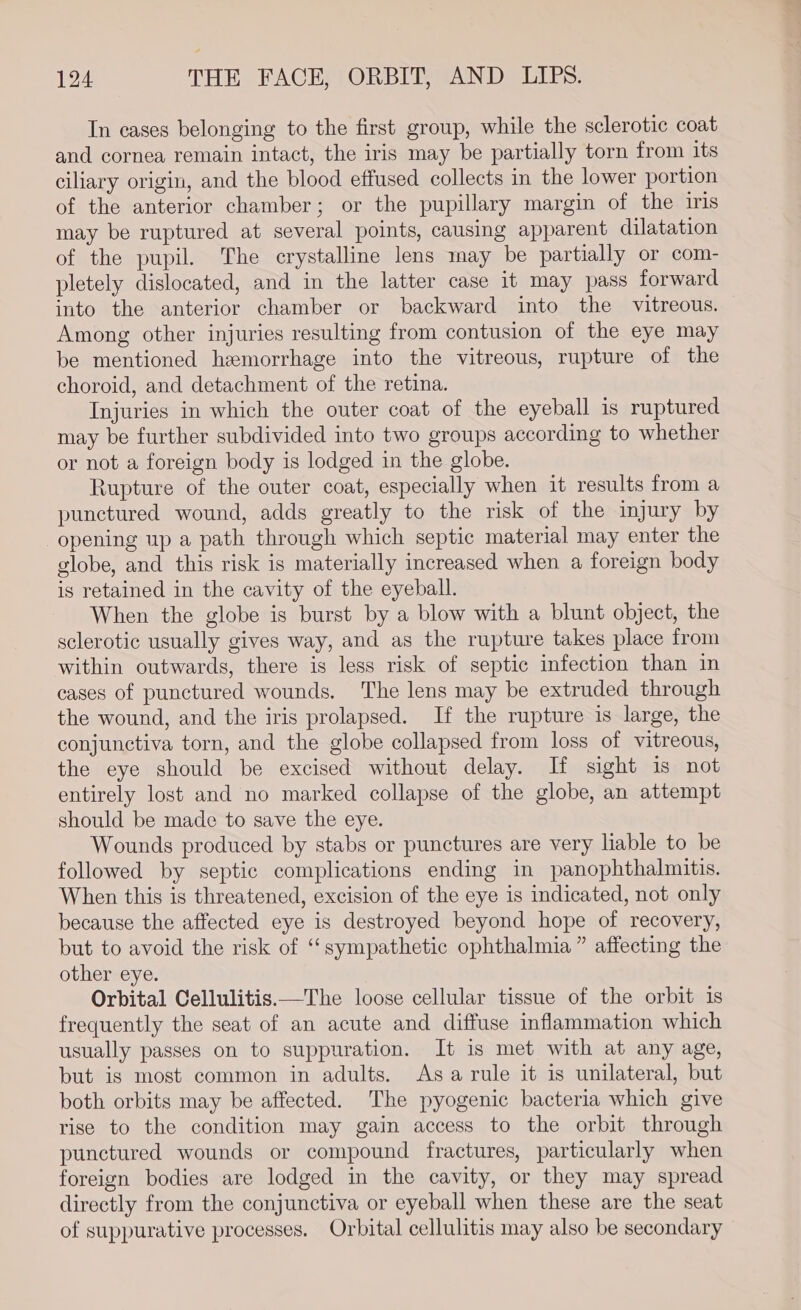 In cases belonging to the first group, while the sclerotic coat and cornea remain intact, the iris may be partially torn from its ciliary origin, and the blood effused collects in the lower portion of the anterior chamber; or the pupillary margin of the iris may be ruptured at several points, causing apparent dilatation of the pupil. The crystalline lens may be partially or com- pletely dislocated, and in the latter case it may pass forward into the anterior chamber or backward into the vitreous. Among other injuries resulting from contusion of the eye may be mentioned hemorrhage into the vitreous, rupture of the choroid, and detachment of the retina. Injuries in which the outer coat of the eyeball is ruptured may be further subdivided into two groups according to whether or not a foreign body is lodged in the globe. Rupture of the outer coat, especially when it results from a punctured wound, adds greatly to the risk of the injury by opening up a path through which septic material may enter the globe, and this risk is materially increased when a foreign body is retained in the cavity of the eyeball. When the globe is burst by a blow with a blunt object, the sclerotic usually gives way, and as the rupture takes place from within outwards, there is less risk of septic infection than in cases of punctured wounds. The lens may be extruded through the wound, and the iris prolapsed. If the rupture is large, the conjunctiva torn, and the globe collapsed from loss of vitreous, the eye should be excised without delay. If sight is not entirely lost and no marked collapse of the globe, an attempt should be made to save the eye. Wounds produced by stabs or punctures are very liable to be followed by septic complications ending in panophthalmitis. When this is threatened, excision of the eye is indicated, not only because the affected eye is destroyed beyond hope of recovery, but to avoid the risk of “sympathetic ophthalmia ” affecting the other eye. Orbital Cellulitis.—The loose cellular tissue of the orbit 1s frequently the seat of an acute and diffuse inflammation which usually passes on to suppuration. It is met with at any age, but is most common in adults. Asa rule it is unilateral, but both orbits may be affected. The pyogenic bacteria which give rise to the condition may gain access to the orbit through punctured wounds or compound fractures, particularly when foreign bodies are lodged in the cavity, or they may spread directly from the conjunctiva or eyeball when these are the seat of suppurative processes. Orbital cellulitis may also be secondary