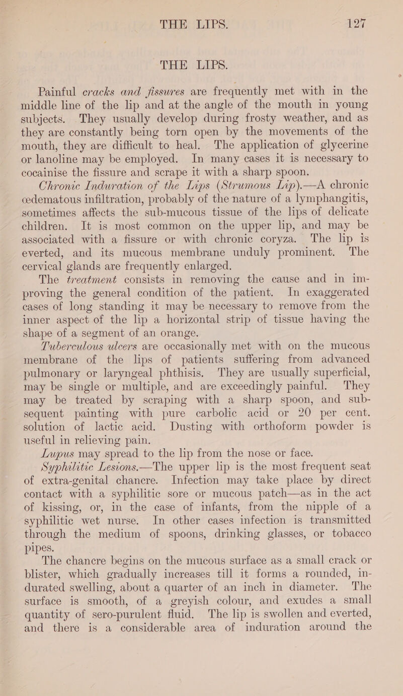 THE LIPS. Painful cracks and fisswres are frequently met with in the middle line of the lip and at the angle of the mouth in young subjects. They usually develop during frosty weather, and as they are constantly being torn open by the movements of the mouth, they are difficult to heal. The application of glycerine or lanoline may be employed. In many cases it 1s necessary to cocainise the fissure and scrape it with a sharp spoon. Chronic Induration of the Lips (Strumous Lip).—A chronic cedematous infiltration, probably of the nature of a lymphangitis, sometimes affects the sub-mucous tissue of the lips of delicate children. It is most common on the upper lip, and may be associated with a fissure or with chronic coryza. The lip is everted, and its mucous membrane unduly prominent. The cervical glands are frequently enlarged. The treatment consists in removing the cause and in im- proving the general condition of the patient. In exaggerated cases of long standing it may be necessary to remove from the inner aspect of the lip a horizontal strip of tissue having the shape of a segment of an orange. Tuberculous ulcers are occasionally met with on the mucous membrane of the lips of patients suffermg from advanced pulmonary or laryngeal phthisis. They are usually superficial, may be single or multiple, and are exceedingly painful. They may be treated by scraping with a sharp spoon, and sub- sequent painting with pure carbolic acid or 20 per cent. solution of lactic acid. Dusting with orthoform powder is useful in relieving pain. Lupus may spread to the lip from the nose or face. Syphilitic Lesions.—The upper lip is the most frequent seat of extra-genital chancre. Infection may take place by direct contact with a syphilitic sore or mucous patch—as in the act of kissing, or, in the case of infants, from the nipple of a syphilitic wet nurse. In other cases infection is transmitted through the medium of spoons, drinking glasses, or tobacco pipes. The chancre begins on the mucous surface as a small crack or blister, which gradually increases till it forms a rounded, in- durated swelling, about a quarter of an inch in diameter. The surface is smooth, of a greyish colour, and exudes a small quantity of sero-purulent fluid. The lip is swollen and everted, and there is a considerable area of induration around the