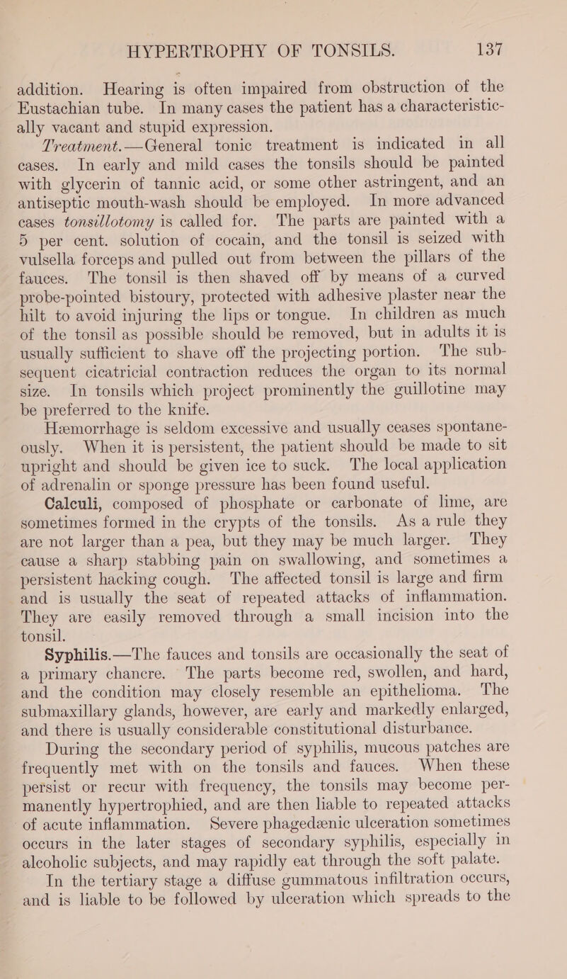 HYPERTROPHY OF TONSILS. U3 addition. Hearing is often impaired from obstruction of the Eustachian tube. In many cases the patient has a characteristic- ally vacant and stupid expression. Treatment.—General tonic treatment is indicated in all cases. In early and mild cases the tonsils should be painted with glycerin of tannic acid, or some other astringent, and an antiseptic mouth-wash should be employed. In more advanced cases tonsillotomy is called for. The parts are painted with a 5 per cent. solution of cocain, and the tonsil is seized with vulsella forceps and pulled out from between the pillars of the fauces. The tonsil is then shaved off by means of a curved probe-pointed bistoury, protected with adhesive plaster near the hilt to avoid injuring the lips or tongue. In children as much of the tonsil as possible should be removed, but in adults it is usually sufficient to shave off the projecting portion. The sub- sequent cicatricial contraction reduces the organ to its normal size. In tonsils which project prominently the guillotine may be preferred to the knite. Hemorrhage is seldom excessive and usually ceases spontane- ously. When it is persistent, the patient should be made to sit upright and should be given ice to suck. The local application of adrenalin or sponge pressure has been found useful. Caleuli, composed of phosphate or carbonate of lime, are sometimes formed in the crypts of the tonsils. Asa rule they are not larger than a pea, but they may be much larger. They cause a sharp stabbing pain on swallowing, and sometimes a persistent hacking cough. The affected tonsil is large and firm and is usually the seat of repeated attacks of inflammation. They are easily removed through a small incision into the tonsil. Syphilis.—The fauces and tonsils are occasionally the seat of a primary chancre. The parts become red, swollen, and hard, and the condition may closely resemble an epithelioma. The submaxillary glands, however, are early and markedly enlarged, and there is usually considerable constitutional disturbance. During the secondary period of syphilis, mucous patches are frequently met with on the tonsils and fauces. When these persist or recur with frequency, the tonsils may become per- manently hypertrophied, and are then liable to repeated attacks of acute inflammation. Severe phagedeenic ulceration sometimes occurs in the later stages of secondary syphilis, especially in alcoholic subjects, and may rapidly eat through the soft palate. In the tertiary stage a diffuse gummatous infiltration occurs, and is liable to be followed by ulceration which spreads to the