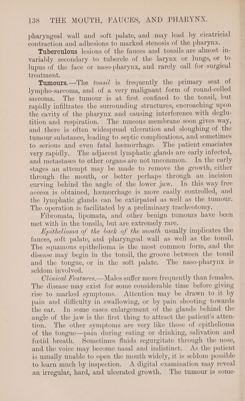 pharyngeal wall and soft palate, and may lead by cicatricial contraction and adhesions to marked stenosis of the pharynx. Tuberculous lesions of the fauces and tonsils are almost in- variably secondary to tubercle of the larynx or lungs, or to lupus of the face or naso-pharynx, and rarely call for surgical treatment. Tumours.—The éonsil is frequently the primary seat of lympho-sarcoma, and of a very malignant form of round-celled sarcoma. The tumour is at first confined to the tonsil, but rapidly infiltrates the surrounding structures, encroaching upon the cavity of the pharynx and causing interference with deglu- tition and respiration. The mucous membrane soon gives way, and there is often widespread ulceration and sloughing of the tumour substance, leading to septic complications, and sometimes to serious and even fatal hemorrhage. The patient emaciates very rapidly. The adjacent lymphatic glands are early infected, and metastases to other organs are not uncommon. In the early stages an attempt may be made to remove the growth, either through the mouth, or better perhaps through an incision curving behind the angle of the lower jaw. In this way free access is obtained, hemorrhage is more easily controlled, and the lymphatic glands can be extirpated as well as the tumour. The operation is facilitated by a preliminary tracheotomy. Fibromata, lipomata, and other benign tumours have been met with in the tonsils, but are extremely rare. Epithelioma of the back of the mouth usually implicates the fauces, soft palate, and pharyngeal wall as well as the tonsil. The squamous epithelioma is the most common form, and the disease may begin in the tonsil, the groove between the tonsil and the tongue, or in the soft palate. The naso-pharynx is seldom involved. | Clinical Features.—Males suffer more frequently than females. The disease may exist for some considerable time before giving rise to marked symptoms. Attention may be drawn to it by pain and difficulty in swallowing, or by pain shooting towards the ear. In some cases enlargement of the glands behind the angle of the jaw is the first thing to attract the patient’s atten- tion. The other symptoms are very like those of epithelioma of the tongue—pain during eating or drinking, salivation and foetid breath. Sometimes fluids regurgitate through the nose, and the voice may become nasal and indistinct. As the patient is usually unable to open the mouth widely, it is seldom possible to learn much by inspection. A digital examination may reveal an irregular, hard, and ulcerated growth. The tumour is some-