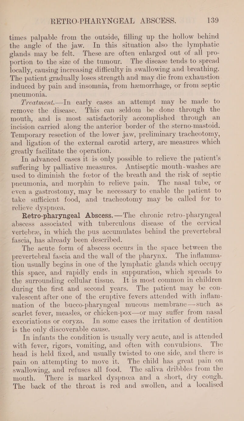 times palpable from the outside, filling up the hollow behind the angle of the jaw. In this situation also the lymphatic glands may be felt. These are often enlarged out of all pro- portion to the size of the tumour. ‘The disease tends to spread locally, causing increasing difficulty in swallowing and breathing. The patient gradually loses strength and may die from exhaustion induced by pain and insomnia, from hemorrhage, or from septic pneumonia. Treatment.—In early cases an attempt may be made to remove the disease. This can seldom be done through the mouth, and is most satisfactorily accomplished through an incision carried along the anterior border of the sterno-mastoid. Temporary resection of the lower jaw, preliminary tracheotomy, and ligation of the external carotid artery, are measures which greatly facilitate the operation. In advanced cases it is only possible to relieve the patient’s suffering by palliative measures. Antiseptic mouth-washes are used to diminish the fcetor of the breath and the risk of septic pneumonia, and morphin to relieve pain. The nasal tube, or even a gastrostomy, may be necessary to enable the patient to take sufficient food, and tracheotomy may be called for to relieve dyspncea. Retro-pharyngeal Abscess. —The chronic retro-pharyngeal abscess associated with tuberculous disease of the cervical vertebrae, in which the pus accumulates behind the prevertebral fascia, has already been described. The acute form of abscess occurs in the space between the prevertebral fascia and the wall of the pharynx. The inflamma- tion usually begins in one of the lymphatic glands which occupy this space, and rapidly ends in suppuration, which spreads to the surrounding cellular tissue. It is most common in children during the first and second years. The patient may be con- valescent after one of the eruptive fevers attended with inflam- mation of the bucco-pharyngeal mucous membrane—such as scarlet fever, measles, or chicken-pox—or may suffer from nasal excoriations or coryza. In some cases the irritation of dentition is the only discoverable cause. In infants the condition is usually very acute, and is attended with fever, rigors, vomiting, and often with convulsions. The head is held fixed, and usually twisted to one side, and there is pain on attempting to move it. The child has great pain on swallowing, and refuses all food. The saliva dribbles from the mouth. There is marked dyspnoea and a short, dry cough. The back of the throat is red and swollen, and a localised