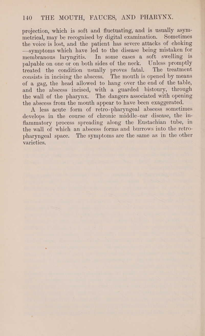projection, which is soft and fluctuating, and is usually asym- metrical, may be recognised by digital examination. Sometimes the voice is lost, and the patient has severe attacks of choking — symptoms which have led to the disease being mistaken for membranous laryngitis. In some cases a soft swelling is palpable on one or on both sides of the neck. Unless promptly treated the condition usually proves fatal. The treatment consists in incising the abscess. The mouth is opened by means of a gag, the head allowed to hang over the end of the table, and the abscess incised, with a guarded bistoury, through the wall of the pharynx. The dangers associated with opening the abscess from the mouth appear to have been exaggerated. A less acute form of retro-pharyngeal abscess sometimes develops in the course of chronic middle-ear disease, the in- flammatory process spreading along the Eustachian tube, in the wall of which an abscess forms and burrows into the retro- pharyngeal space. The symptoms are the same as in the other varieties.