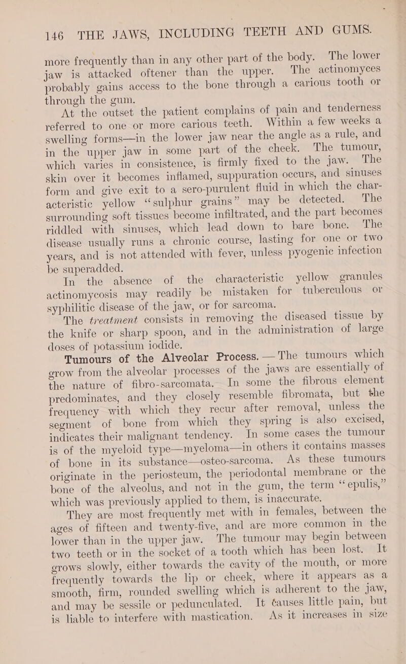 more frequently than in any other part of the body. The lower jaw is attacked oftener than the upper. The actinomyces probably gains access to the bone through a carious tooth or through the gum. At the outset the patient complains of pain and tenderness referred to one or more carious teeth. Within a few weeks a swelling forms—in the lower jaw near the angle as a rule, and in the upper jaw in some part of the cheek. The tumour, which varies in consistence, is firmly fixed to the jaw. The skin over it becomes inflamed, suppuration occurs, and sinuses form and give exit to a sero-purulent fluid in which the char- acteristic yellow ‘sulphur grains” may be detected. The surrounding soft tissues become infiltrated, and the part becomes riddled with sinuses, which lead down to bare bone. ‘The disease usually runs a chronic course, lasting for one or two years, and is not attended with fever, unless pyogenic infection be superadded. In the absence of the characteristic yellow granules actinomycosis may readily be mistaken for tuberculous or syphilitic disease of the Jaw, or for sarcoma. The treatment consists in removing the diseased tissue by the knife or sharp spoon, and in the administration of large doses of potassium iodide. Tumours of the Alveolar Process. —'The tumours which grow from the alveolar processes of the jaws are essentially of the nature of fibro-sarcomata. In some the fibrous element predominates, and they closely resemble fibromata, but the frequency with which they recur after removal, unless the segment of bone from which they spring is also excised, indicates their malignant tendency. In some cases the tumour is of the myeloid type—myeloma—in others it contains masses of bone in its substance—osteo-sarcoma. As these tumours originate in the periosteum, the periodontal membrane or the bone of the alveolus, and not in the gum, the term “ epulis,” which was previously applied to them, is inaccurate. They are most frequently met with in females, between the ages of fifteen and twenty-tive, and are more common in the lower than in the upper jaw. ‘The tumour may begin between two teeth or in the socket of a tooth which has been lost. It grows slowly, either towards the cavity of the mouth, or more frequently towards the lip or cheek, where it appears as a smooth, firm, rounded swelling which 1s adherent to the jaw, and may be sessile or pedunculated. It ¢auses little pain, but ‘5 liable to interfere with mastication. As it increases in s1Ze