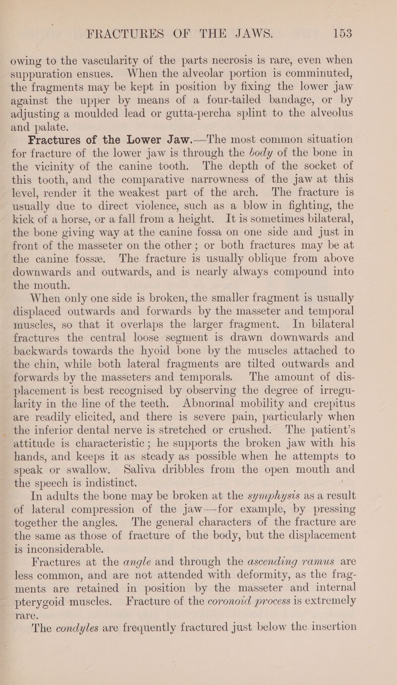 owing to the vascularity of the parts necrosis is rare, even when suppuration ensues. When the alveolar portion is comminuted, the fragments may be kept in position by fixing the lower Jaw against the upper by means of a four-tailed bandage, or by adjusting a moulded lead or gutta-percha splint to the alveolus and palate. Fractures of the Lower Jaw.—The most common situation for fracture of the lower jaw is through the body of the bone in the vicinity of the canine tooth. The depth of the socket of this tooth, and the comparative narrowness of the jaw at this level, render it the weakest part of the arch. The fracture is usually due to direct violence, such as a blow in fighting, the kick of a horse, or a fall from a height. It is sometimes bilateral, the bone giving way at the canine fossa on one side and just in front of the masseter on the other; or both fractures may be at the canine fosse. The fracture is usually oblique from above downwards and outwards, and is nearly always compound into the mouth. When only one side is broken, the smaller fragment is usually displaced outwards and forwards by the masseter and temporal muscles, so that it overlaps the larger fragment. In bilateral fractures the central loose segment 1s drawn downwards and backwards towards the hyoid bone by the muscles attached to the chin, while both lateral fragments are tilted outwards and forwards by the masseters and temporals. The amount of dis- placement is best recognised by observing the degree of irregu- larity in the line of the teeth. Abnormal mobility and crepitus are readily elicited, and there is severe pain, particularly when _ the inferior dental nerve is stretched or crushed. The patient’s attitude is characteristic; he supports the broken jaw with his hands, and keeps it as steady as possible when he attempts to speak or swallow. Saliva dribbles from the open mouth and the speech is indistinct. | In adults the bone may be broken at the symphysis as a result of lateral compression of the jaw—-for example, by pressing together the angles. The general characters of the fracture are the same as those of fracture of the body, but the displacement is inconsiderable. Fractures at the angle and through the ascending ramus are less common, and are not attended with deformity, as the frag- ments are retained in position by the masseter and internal pterygoid muscles. Fracture of the coronoid process is extremely rare. The condyles are frequently fractured just below the insertion