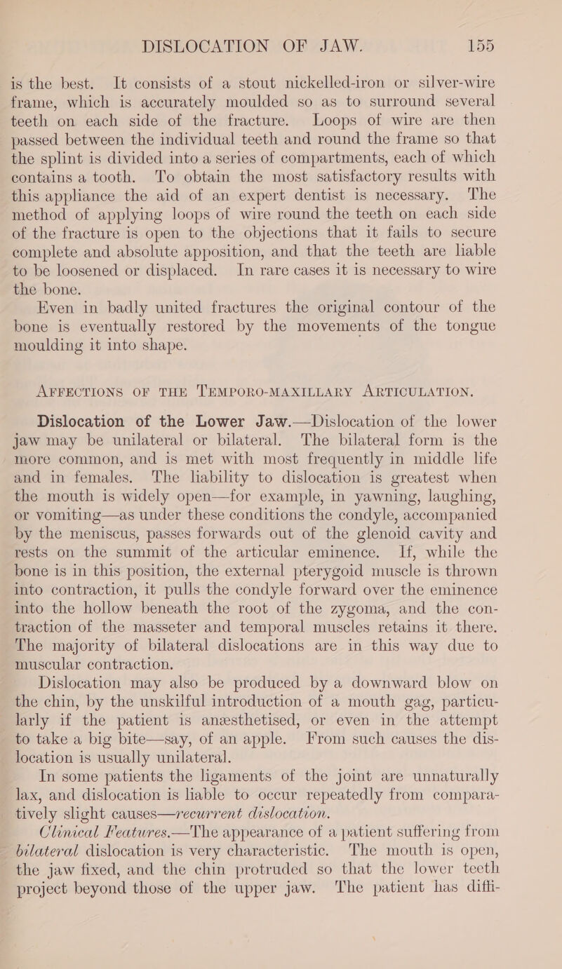 is the best. It consists of a stout nickelled-iron or silver-wire frame, which is accurately moulded so as to surround several teeth on each side of the fracture. Loops of wire are then passed between the individual teeth and round the frame so that the splint is divided into a series of compartments, each of which contains a tooth. To obtain the most satisfactory results with this appliance the aid of an expert dentist is necessary. ‘The method of applying loops of wire round the teeth on each side of the fracture is open to the objections that it fails to secure complete and absolute apposition, and that the teeth are lable to be loosened or displaced. In rare cases it is necessary to wire the bone. Even in badly united fractures the original contour of the bone is eventually restored by the movements of the tongue moulding it into shape. AFFECTIONS OF THE TEMPORO-MAXILLARY ARTICULATION. Dislocation of the Lower Jaw.—Dislocation of the lower jaw may be unilateral or bilateral. The bilateral form is the more common, and is met with most frequently in middle life and in females. The lability to dislocation is greatest when the mouth is widely open—for example, in yawning, laughing, or vomiting—as under these conditions the condyle, accompanied by the meniscus, passes forwards out of the glenoid cavity and rests on the summit of the articular eminence. If, while the bone is in this position, the external pterygoid muscle is thrown into contraction, it pulls the condyle forward over the eminence into the hollow beneath the root of the zygoma, and the con- traction of the masseter and temporal muscles retains it there. The majority of bilateral dislocations are in this way due to muscular contraction. Dislocation may also be produced by a downward blow on the chin, by the unskilful introduction of a mouth gag, particu- larly if the patient is anzesthetised, or even in the attempt to take a big bite—say, of an apple. Irom such causes the dis- location is usually unilateral. In some patients the ligaments of the joint are unnaturally lax, and dislocation is liable to occur repeatedly from compara- _ tively slight causes—recurrent dislocation. Clinical Featwres.—The appearance of a patient suffering from bilateral dislocation is very characteristic. The mouth is open, the jaw fixed, and the chin protruded so that the lower teeth project beyond those of the upper jaw. The patient has difii-
