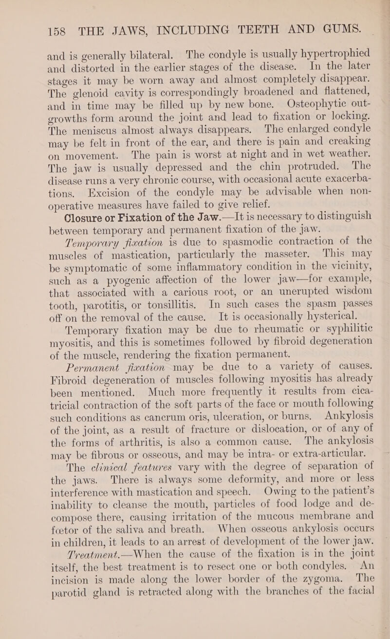 and is generally bilateral. The condyle is usually hypertrophied and distorted in the earlier stages of the disease. In the later stages it may be worn away and almost completely disappear. The glenoid cavity is correspondingly broadened and flattened, and in time may be filled up by new bone. Osteophytic out- growths form around the joint and lead to fixation or locking. The meniscus almost always disappears. The enlarged condyle may be felt in front of the ear, and there is pain and creaking on movement. The pain is worst at night and in wet weather. The jaw is usually depressed and the chin protruded. The disease runs a very chronic course, with occasional acute exacerba- tions. Excision of the condyle may be advisable when non- operative measures have failed to give relief. Closure or Fixation of the Jaw.— It is necessary to distinguish between temporary and permanent fixation of the jaw. Temporary fixation is due to spasmodic contraction of the muscles of mastication, particularly the masseter. This may be symptomatic of some inflammatory condition in the vicinity, such as a pyogenic affection of the lower jaw—for example, that associated with a carious root, or an unerupted wisdom tooth, parotitis, or tonsillitis, In such cases the spasm passes off on the removal of the cause. It is occasionally hysterical. Temporary fixation may be due to rheumatic or syphilitic myositis, and this is sometimes followed by fibroid degeneration of the muscle, rendering the fixation permanent. Permanent fixation may be due to a variety of causes. Fibroid degeneration of muscles following myositis has already been mentioned. Much more frequently it results from cica- tricial contraction of the soft parts of the face or mouth following such conditions as cancrum oris, ulceration, or burns. Ankylosis of the joint, as a result of fracture or dislocation, or of any of the forms of arthritis, is also a common cause. The ankylosis may be fibrous or osseous, and may be intra- or extra-articular. The clinical features vary with the degree of separation of — the jaws. There is always some deformity, and more or less interference with mastication and speech. Owing to the patient’s inability to cleanse the mouth, particles of food lodge and de- compose there, causing irritation of the mucous membrane and footor of the saliva and breath. When osseous ankylosis occurs in children, it leads to an arrest of development of the lower jaw. Treatment.—When the cause of the fixation is in the joint itself, the best treatment is to resect one or both condyles. An incision is made along the lower border of the zygoma. The parotid gland is retracted along with the branches of the facial