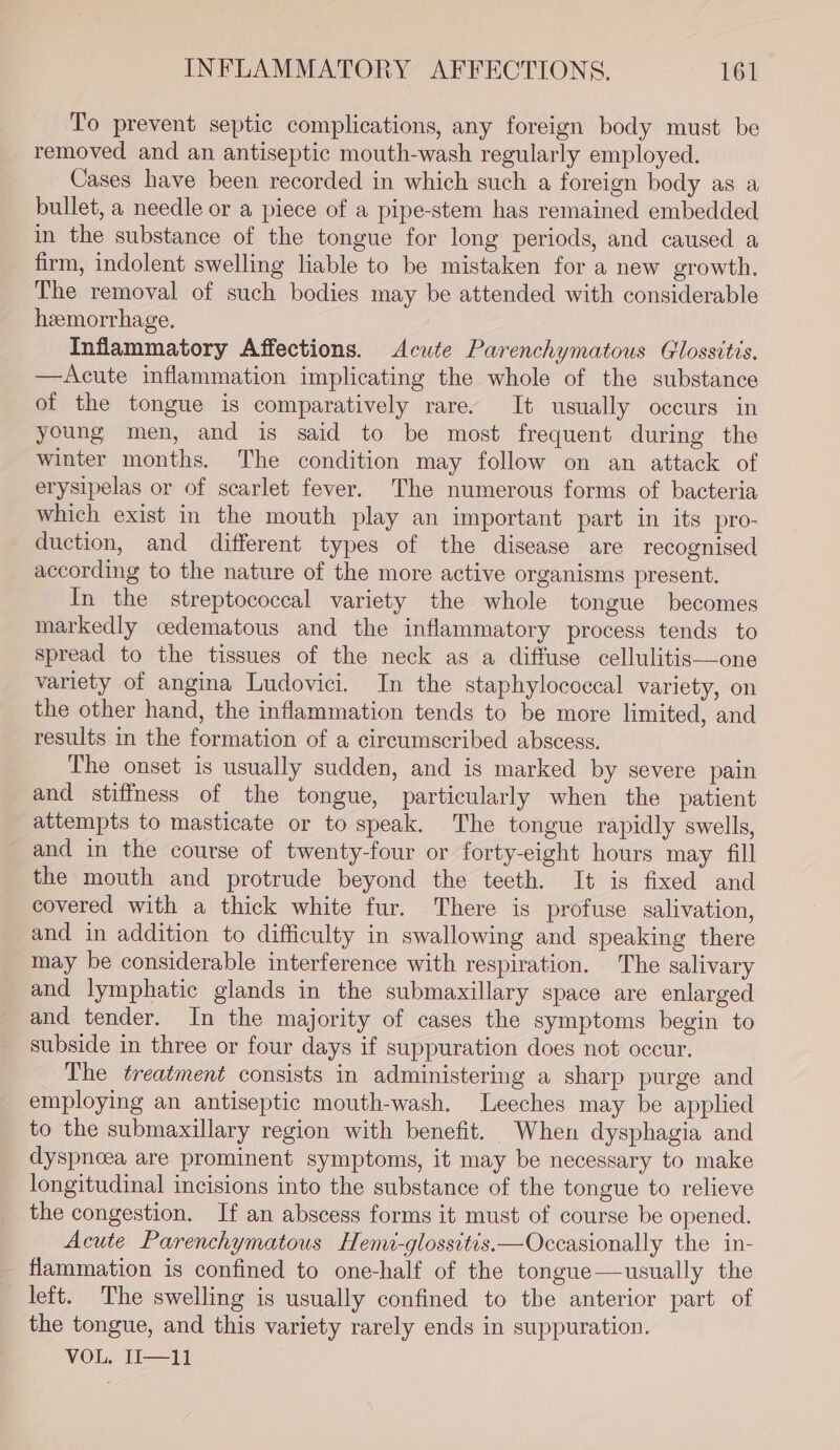 To prevent septic complications, any foreign body must be removed and an antiseptic mouth-wash regularly employed. Cases have been recorded in which such a foreign body as a bullet, a needle or a piece of a pipe-stem has remained embedded in the substance of the tongue for long periods, and caused a firm, indolent swelling liable to be mistaken for a new growth, The removal of such bodies may be attended with considerable heemorrhage. Inflammatory Affections. Acute Parenchymatous Glossitis. —Acute inflammation implicating the whole of the substance of the tongue is comparatively rare. It usually occurs in young men, and is said to be most frequent during the winter months. The condition may follow on an attack of erysipelas or of scarlet fever. The numerous forms of bacteria which exist in the mouth play an important part in its pro- duction, and different types of the disease are recognised according to the nature of the more active organisms present. In the streptococcal variety the whole tongue becomes markedly oedematous and the inflammatory process tends to spread to the tissues of the neck as a diffuse cellulitis—one variety of angina Ludovici. In the staphylococcal variety, on the other hand, the inflammation tends to be more limited, and results in the formation of a cireumscribed abscess. The onset is usually sudden, and is marked by severe pain and stiffness of the tongue, particularly when the patient attempts to masticate or to speak. The tongue rapidly swells, and in the course of twenty-four or forty-eight hours may fill the mouth and protrude beyond the teeth. It is fixed and covered with a thick white fur. There is profuse salivation, and in addition to difficulty in swallowing and speaking there may be considerable interference with respiration. The salivary and lymphatic glands in the submaxillary space are enlarged and tender. In the majority of cases the symptoms begin to subside in three or four days if suppuration does not occur. The treatment consists in administering a sharp purge and employing an antiseptic mouth-wash. Leeches may be applied to the submaxillary region with benefit. When dysphagia and dyspnoea are prominent symptoms, it may be necessary to make longitudinal incisions into the substance of the tongue to relieve the congestion. If an abscess forms it must of course be opened. Acute Parenchymatous Henw-glossitis—Occasionally the in- flammation is confined to one-half of the tongue—usually the left. The swelling is usually confined to the anterior part of the tongue, and this variety rarely ends in suppuration. VOL, 1——fi