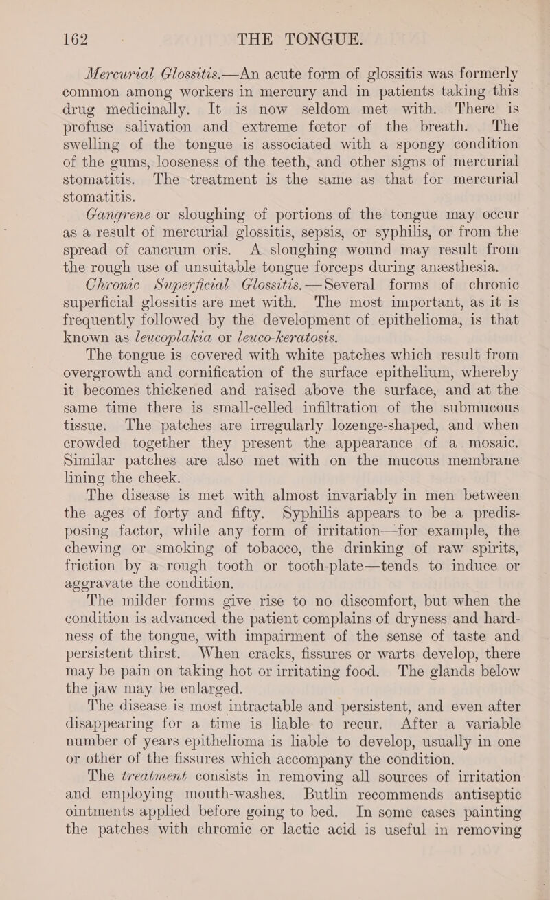 Mercurial Glossitis—An acute form of glossitis was formerly common among workers in mercury and in patients taking this drug medicinally. It is now seldom met with. There is profuse salivation and extreme fcetor of the breath. The swelling of the tongue is associated with a spongy condition of the gums, looseness of the teeth, and other signs of mercurial stomatitis. The treatment is the same as that for mercurial stomatitis. Gangrene or sloughing of portions of the tongue may occur as a result of mercurial glossitis, sepsis, or syphilis, or from the spread of cancrum oris. A sloughing wound may result from the rough use of unsuitable tongue forceps during anzesthesia. Chronic Superficial Glossitvs.—Several forms of chronic superficial glossitis are met with. The most important, as it is frequently followed by the development of epithelioma, is that known as leucoplakia or leuco-keratosis. The tongue is covered with white patches which result from overgrowth and cornification of the surface epithelium, whereby it becomes thickened and raised above the surface, and at the same time there is small-celled infiltration of the submucous tissue. The patches are irregularly lozenge-shaped, and when crowded together they present the appearance of a. mosaic. Similar patches are also met with on the mucous membrane lining the cheek. The disease 1s met with almost invariably in men between the ages of forty and fifty. Syphilis appears to be a_predis- posing factor, while any form of irritation—for example, the chewing or smoking of tobacco, the drinking of raw spirits, friction by a rough tooth or tooth-plate—tends to induce or ageravate the condition. The milder forms give rise to no discomfort, but when the condition is advanced the patient complains of dryness and hard- ness of the tongue, with impairment of the sense of taste and persistent thirst. When cracks, fissures or warts develop, there may be pain on taking hot or irritating food. The glands below the jaw may be enlarged. The disease is most intractable and persistent, and even after disappearing for a time is liable to recur. After a variable number of years epithelioma is liable to develop, usually in one or other of the fissures which accompany the condition. The treatment consists in removing all sources of irritation and employing mouth-washes. Butlin recommends antiseptic ointments applied before going to bed. In some cases painting the patches with chromic or lactic acid is useful in removing