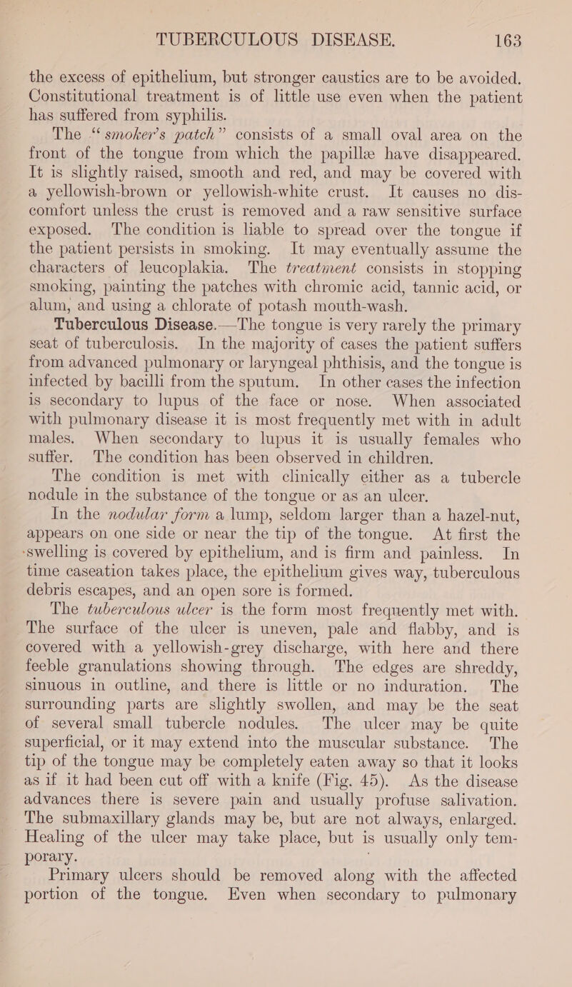 the excess of epithelium, but stronger caustics are to be avoided. Constitutional treatment is of little use even when the patient has suffered from syphilis. The “‘ smoker’s patch” consists of a small oval area on the front of the tongue from which the papille have disappeared. It is slightly raised, smooth and red, and may be covered with a yellowish-brown or yellowish-white crust. It causes no dis- comfort unless the crust is removed and a raw sensitive surface exposed. The condition is liable to spread over the tongue if the patient persists in smoking. It may eventually assume the characters of leucoplakia. The treatment consists in stopping smoking, painting the patches with chromic acid, tannic acid, or alum, and using a chlorate of potash mouth-wash. Tuberculous Disease.—The tongue is very rarely the primary seat of tuberculosis. In the majority of cases the patient suffers from advanced pulmonary or laryngeal phthisis, and the tongue is infected by bacilli from the sputum. In other cases the infection is secondary to lupus of the face or nose. When associated with pulmonary disease it is most frequently met with in adult males. When secondary to lupus it is usually females who suffer. The condition has been observed in children. The condition is met with clinically either as a tubercle nodule in the substance of the tongue or as an ulcer, In the nodular form a lump, seldom larger than a hazel-nut, appears on one side or near the tip of the tongue. At first the ‘swelling is covered by epithelium, and is firm and painless. In time caseation takes place, the epithelium gives way, tuberculous debris escapes, and an open sore is formed. The tuberculous ulcer is the form most frequently met with. The surface of the ulcer is uneven, pale and flabby, and is covered with a yellowish-grey discharge, with here and there feeble granulations showing through. The edges are shreddy, sinuous in outline, and there is little or no induration. The surrounding parts are slightly swollen, and may be the seat of several small tubercle nodules. The ulcer may be quite superficial, or it may extend into the muscular substance. The tip of the tongue may be completely eaten away so that it looks as if it had been cut off with a knife (Fig. 45). As the disease advances there is severe pain and usually profuse salivation. The submaxillary glands may be, but are not always, enlarged. Healing of the ulcer may take place, but is usually only tem- porary. Primary ulcers should be removed along with the affected portion of the tongue. Even when secondary to pulmonary