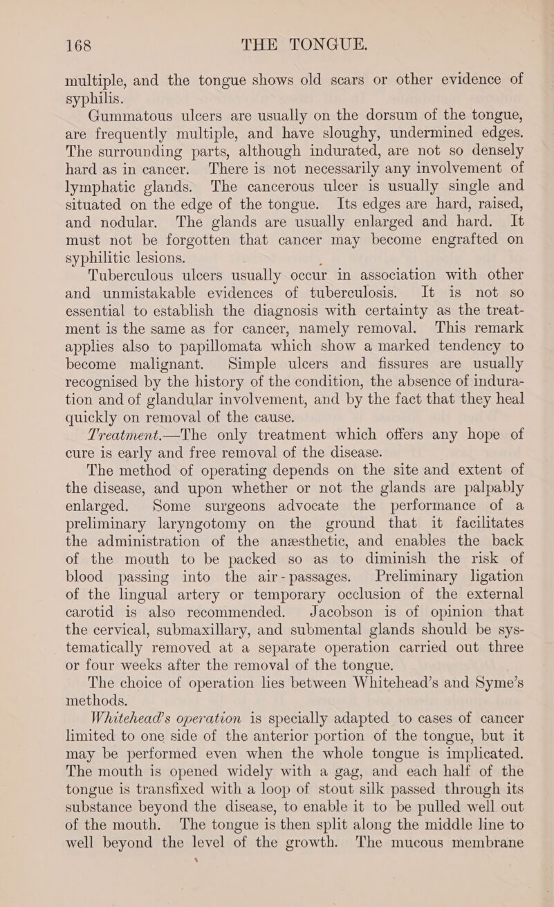 multiple, and the tongue shows old scars or other evidence of syphilis. Gummatous ulcers are usually on the dorsum of the tongue, are frequently multiple, and have sloughy, undermined edges. The surrounding parts, although indurated, are not so densely hard as in cancer. There is not necessarily any involvement of lymphatic glands. The cancerous ulcer is usually single and situated on the edge of the tongue. Its edges are hard, raised, and nodular. The glands are usually enlarged and hard. It must not be forgotten that cancer may become engrafted on syphilitic lesions. } Tuberculous ulcers usually occur in association with other and unmistakable evidences of tuberculosis. It is not so essential to establish the diagnosis with certainty as the treat- ment is the same as for cancer, namely removal. This remark applies also to papillomata which show a marked tendency to become malignant. Simple ulcers and fissures are usually recognised by the history of the condition, the absence of indura- tion and of glandular involvement, and by the fact that they heal quickly on removal of the cause. Treatment.—The only treatment which offers any hope of cure is early and free removal of the disease. The method of operating depends on the site and extent of the disease, and upon whether or not the glands are palpably enlarged. Some surgeons advocate the performance of a preliminary laryngotomy on the ground that it facilitates the administration of the anesthetic, and enables the back of the mouth to be packed so as to diminish the risk of blood passing into the air-passages. Preliminary lgation of the lingual artery or temporary occlusion of the external carotid is also recommended. Jacobson is of opinion that the cervical, submaxillary, and submental glands should be sys- tematically removed at a separate operation carried out three or four weeks after the removal of the tongue. The choice of operation lies between Whitehead’s and Syme’s methods. Whitehead’s operation is specially adapted to cases of cancer limited to one side of the anterior portion of the tongue, but it may be performed even when the whole tongue is implicated. The mouth is opened widely with a gag, and each half of the tongue is transfixed with a loop of stout silk passed through its substance beyond the disease, to enable it to be pulled well out of the mouth. The tongue is then split along the middle line to well beyond the level of the growth. The mucous membrane