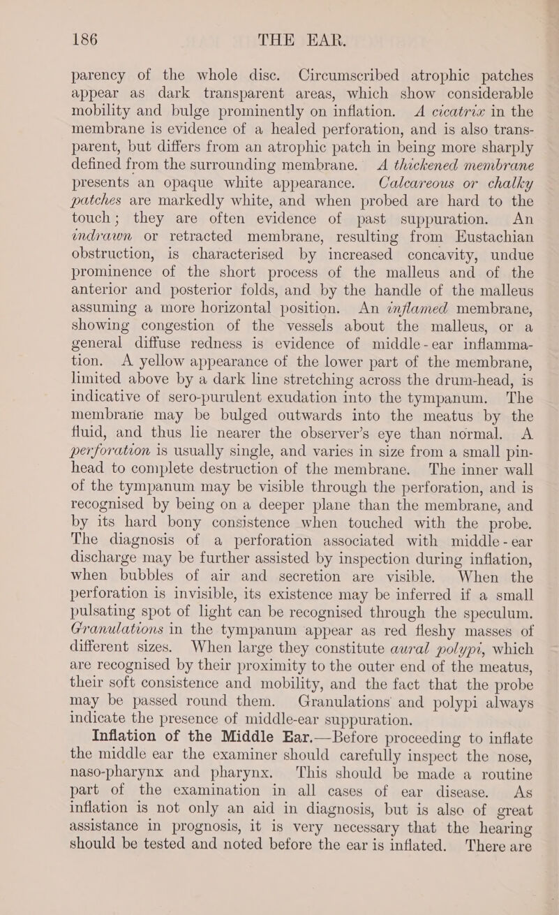 parency of the whole disc. Circumscribed atrophic patches appear as dark transparent areas, which show considerable mobility and bulge prominently on inflation. A cicatrix in the membrane is evidence of a healed perforation, and is also trans- parent, but differs from an atrophic patch in being more sharply defined from the surrounding membrane. A thickened membrane presents an opaque white appearance. Calcareous or chalky patches are markedly white, and when probed are hard to the touch; they are often evidence of past suppuration. An mdrawn or retracted membrane, resulting from Eustachian obstruction, is characterised by increased concavity, undue prominence of the short process of the malleus and of the anterior and posterior folds, and by the handle of the malleus assuming a more horizontal position. An ¢nflamed membrane, showing congestion of the vessels about the malleus, or a general diffuse redness is evidence of middle-ear inflamma- tion. &lt;A yellow appearance of the lower part of the membrane, limited above by a dark line stretching across the drum-head, is indicative of sero-purulent exudation into the tympanum. The membrane may be bulged outwards into the meatus by the fluid, and thus lie nearer the observer’s eye than normal. A perforation is usually single, and varies in size from a small pin- head to complete destruction of the membrane. The inner wall of the tympanum may be visible through the perforation, and is recognised by being on a deeper plane than the membrane, and by its hard bony consistence when touched with the probe. The diagnosis of a perforation associated with middle - ear discharge may be further assisted by inspection during inflation, when bubbles of air and secretion are visible. When the perforation is invisible, its existence may be inferred if a small pulsating spot of light can be recognised through the speculum. Granulations in the tympanum appear as red fleshy masses of different sizes. When large they constitute aural polyp, which are recognised by their proximity to the outer end of the meatus, their soft consistence and mobility, and the fact that the probe may be passed round them. Granulations and polypi always indicate the presence of middle-ear suppuration. Inflation of the Middle Ear.—Before proceeding to inflate the middle ear the examiner should carefully inspect the nose, naso-pharynx and pharynx. This should be made a routine part of the examination in all cases of ear disease. As inflation is not only an aid in diagnosis, but is also of great assistance In prognosis, it is very necessary that the hearing should be tested and noted before the ear is inflated. There are