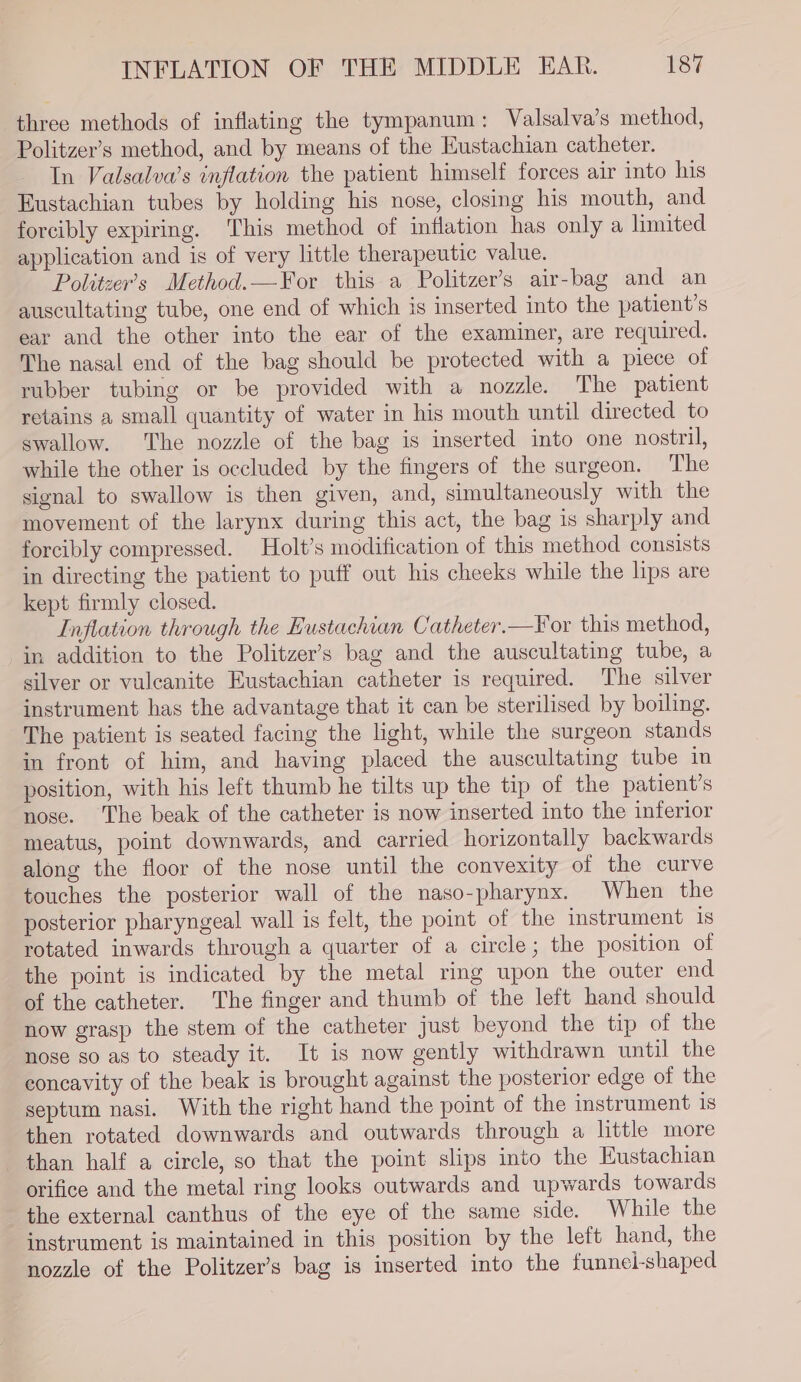 three methods of inflating the tympanum: Valsalva’s method, Politzer’s method, and by means of the Eustachian catheter. In Valsalva’s inflation the patient himself forces air into his Eustachian tubes by holding his nose, closing his mouth, and forcibly expiring. This method of inflation has only a limited application and is of very little therapeutic value. Politzer’s Method.—For this a Politzer’s air-bag and an auscultating tube, one end of which is inserted into the patient's ear and the other into the ear of the examiner, are required. The nasal end of the bag should be protected with a piece of rubber tubing or be provided with a nozzle. The patient retains a small quantity of water in his mouth until directed to swallow. The nozzle of the bag is inserted into one nostril, while the other is occluded by the fingers of the surgeon. The signal to swallow is then given, and, simultaneously with the movement of the larynx during this act, the bag is sharply and forcibly compressed. Holt’s modification of this method consists in directing the patient to puff out his cheeks while the lips are kept firmly closed. Inflation through the Eustachian Catheter.—For this method, in addition to the Politzer’s bag and the auscultating tube, a silver or vulcanite Eustachian catheter is required. The silver instrument has the advantage that it can be sterilised by boiling. The patient is seated facing the light, while the surgeon stands in front of him, and having placed the auscultating tube in position, with his left thumb he tilts up the tip of the patient's nose. The beak of the catheter is now inserted into the inferior meatus, point downwards, and carried horizontally backwards along the floor of the nose until the convexity of the curve touches the posterior wall of the naso-pharynx. When the posterior pharyngeal wall is felt, the point of the instrument 1s rotated inwards through a quarter of a circle; the position of the point is indicated by the metal ring upon the outer end of the catheter. The finger and thumb of the left hand should now grasp the stem of the catheter just beyond the tip of the nose so as to steady it. It is now gently withdrawn until the concavity of the beak is brought against the posterior edge of the septum nasi. With the right hand the point of the instrument 18 then rotated downwards and outwards through a little more than half a circle, so that the point slips into the Eustachian orifice and the metal ring looks outwards and upwards towards the external canthus of the eye of the same side. While the instrument is maintained in this position by the left hand, the nozzle of the Politzer’s bag is inserted into the funnei-shaped