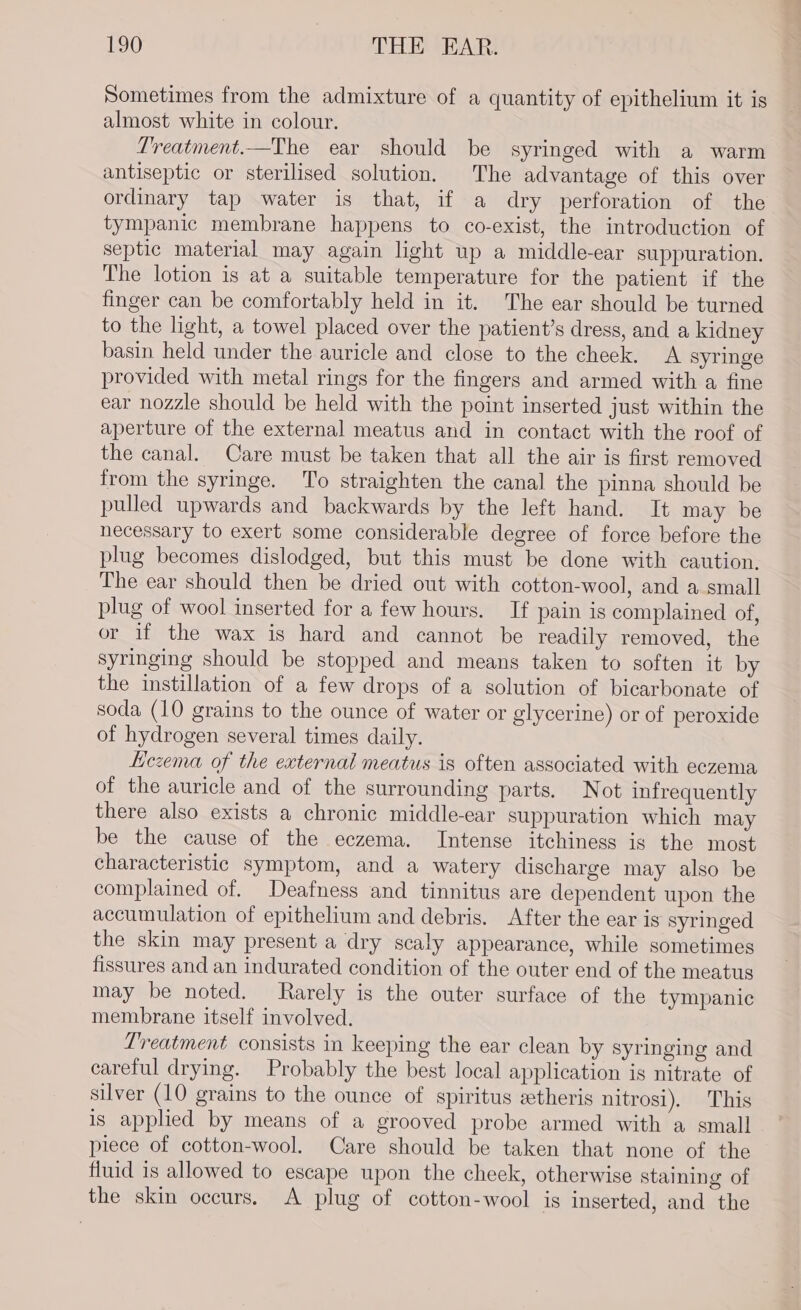 Sometimes from the admixture of a quantity of epithelium it is almost white in colour. Treatment.—The ear should be syringed with a warm antiseptic or sterilised solution. The advantage of this over ordinary tap water is that, if a dry perforation of the tympanic membrane happens to co-exist, the introduction of septic material may again light up a middle-ear suppuration. The lotion is at a suitable temperature for the patient if the finger can be comfortably held in it. The ear should be turned to the light, a towel placed over the patient’s dress, and a kidney basin held under the auricle and close to the cheek. A syringe provided with metal rings for the fingers and armed with a fine ear nozzle should be held with the point inserted just within the aperture of the external meatus and in contact with the roof of the canal. Care must be taken that all the air is first removed from the syringe. To straighten the canal the pinna should be pulled upwards and backwards by the left hand. It may be necessary to exert some considerable degree of force before the plug becomes dislodged, but this must be done with caution. The ear should then be dried out with cotton-wool, and a small plug of wool inserted for a few hours. If pain is complained of, or if the wax is hard and cannot be readily removed, the syringing should be stopped and means taken to soften it by the instillation of a few drops of a solution of bicarbonate of soda (10 grains to the ounce of water or glycerine) or of peroxide of hydrogen several times daily. Liczema of the external meatus is often associated with eczema of the auricle and of the surrounding parts. Not infrequently there also exists a chronic middle-ear suppuration which may be the cause of the eczema. Intense itchiness is the most characteristic symptom, and a watery discharge may also be complained of. Deafness and tinnitus are dependent upon the accumulation of epithelium and debris. After the ear is syringed the skin may present a dry scaly appearance, while sometimes fissures and an indurated condition of the outer end of the meatus may be noted. Rarely is the outer surface of the tympanic membrane itself involved. Treatment consists in keeping the ear clean by syringing and careful drying. Probably the best local application is nitrate of silver (10 grains to the ounce of spiritus ztheris nitrosi). This is applied by means of a grooved probe armed with a small piece of cotton-wool. Care should be taken that none of the fluid is allowed to escape upon the cheek, otherwise staining of the skin occurs. A plug of cotton-wool is inserted, and the