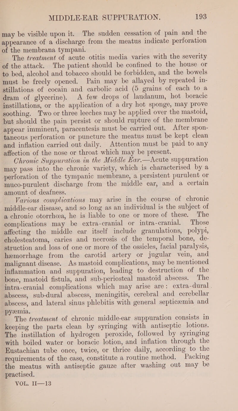 may be visible upon it. The sudden cessation of pain and the appearance of a discharge from the meatus indicate perforation of the membrana tympani. The treatment of acute otitis media varies with the severity of the attack. The patient should be confined to the house or to bed, alcohol and tobacco should be forbidden, and the bowels must be freely opened. Pain may be allayed by repeated in- stillations of cocain and carbolic acid (5 grains of each to a dram of glycerine). A few drops of laudanum, hot boracic instillations, or the application of a dry hot sponge, may prove soothing. Two or three leeches may be applied over the mastoid, but should the pain persist or should rupture of the membrane appear imminent, paracentesis must be carried out. After spon- taneous perforation or puncture the meatus must be kept clean and inflation carried out daily. Attention must be paid to any affection of the nose or throat which may be present. Chronic Suppuration in the Middle Ear.—Acute suppuration may pass into the chronic variety, which 1s characterised by a perforation of the tympanic membrane, a persistent purulent or muco-purulent discharge from the middle ear, and a certain amount of deafness. Various complications may arise in the course of chronic middle-ear disease, and so long as an individual is the subject of a chronic otorrhcea, he is liable to one or more of these. The complications may be extra-cranial or intra-cranial. Those affecting the middle ear itself include granulations, polypi, cholesteatoma, caries and necrosis of the temporal bone, de- struction and loss of one or more of the ossicles, facial paralysis, hemorrhage from the carotid artery or jugular vein, and malignant disease. As mastoid complications, may be mentioned inflammation and suppuration, leading to destruction of the bone, mastoid fistula, and sub-periosteal mastoid abscess. The intra-cranial complications which may arise are: extra-dural . abscess, sub-dural abscess, meningitis, cerebral and cerebellar abscess, and lateral sinus phlebitis with general septicaemia and pyzemia. The treatment of chronic middle-ear suppuration consists in keeping the parts clean by syringing with antiseptic lotions. The instillation of hydrogen peroxide, followed by syringing with boiled water or boracic lotion, and inflation through the Eustachian tube once, twice, or thrice daily, according to the requirements of the case, constitute a routine method. Packing the meatus with antiseptic gauze after washing out may be practised. VOL, 11—13