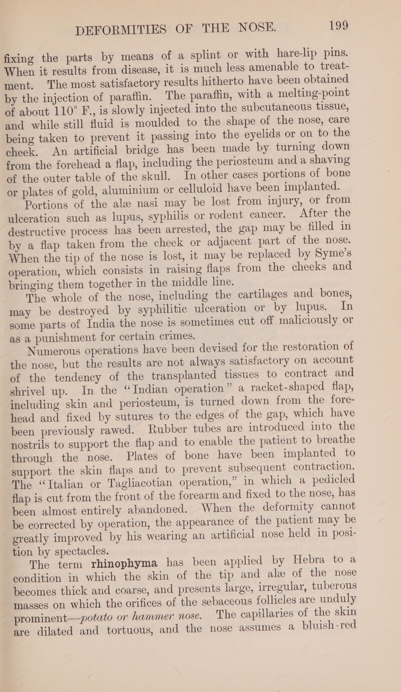 fixing the parts by means of a splint or with hare-lip pins. When it results from disease, it is much less amenable to treat- ment. The most satisfactory results hitherto have been obtained by the injection of paraffin. The paraffin, with a melting-point of about 110° F., is slowly injected into the subcutaneous tissue, and while still fluid is moulded to the shape of the nose, care being taken to prevent it passing into the eyelids or on to the check. An artificial bridge has been made by turning down from the forehead a flap, including the periosteum and a shaving of the outer table of the skull. In other cases portions of bone or plates of gold, aluminium or celluloid have been implanted. Portions of the ale nasi may be lost from injury, or from ulceration such as lupus, syphilis or rodent cancer. After the destructive process has been arrested, the gap may be filled in by a flap taken from the cheek or adjacent part of the nose. When the tip of the nose is lost, it may be replaced by Syme’s operation, which consists in raising flaps from the cheeks and bringing them together in the middle line. The whole of the nose, including the cartilages and bones, may be destroyed by syphilitic ulceration or by lupus. In some parts of India the nose is sometimes cut off maliciously or as a punishment for certain crimes. Numerous operations have been devised for the restoration of the nose, but the results are not always satisfactory on account of the tendency of the transplanted tissues to contract and shrivel up. In the “Indian operation” a racket-shaped flap, including skin and periosteum, is turned down from the fore- head and fixed by sutures to the edges of the gap, which have been previously rawed. Rubber tubes are introduced into the nostrils to support the flap and to enable the patient to breathe through the nose. Plates of bone have been implanted to support the skin flaps and to prevent subsequent contraction. The “Italian or Tagliacotian operation,” 1n which a pedicled flap is cut from the front of the forearm and fixed to the nose, has been almost entirely abandoned. When the deformity cannot be corrected by operation, the appearance of the patient may be greatly improved by his wearing an artificial nose held in posi- tion by spectacles. The term rhinophyma has been applied by Hebra to a condition in which the skin of the tip and ale of the nose becomes thick and coarse, and presents large, irregular, tuberous masses on which the orifices of the sebaceous follicles are unduly ‘prominent—potato or hammer nose. The capillaries of the skin are dilated and tortuous, and the nose assumes a bluish-red