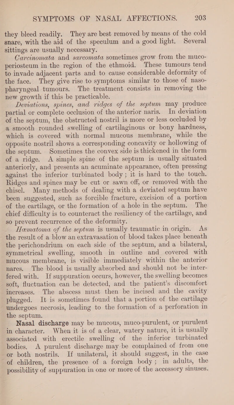 they bleed readily. They are best removed by means of the cold snare, with the aid of the speculum and a good light. Several sittings are usually necessary. — Careinomata and sarcomata sometimes grow from the muco- periosteum in the region of the ethmoid. These tumours tend to invade adjacent parts and to cause considerable deformity of the face. They give rise to symptoms similar to those of naso- pharyngeal tumours. The treatment consists in removing the new growth if this be practicable. Deviations, spines, and ridges of the septum may produce partial or complete occlusion of the anterior naris. In deviation of the septum, the obstructed nostril is more or less occluded by a smooth rounded swelling of cartilaginous or bony hardness, which is covered with normal mucous membrane, while the opposite nostril shows a corresponding concavity or hollowing of the septum. Sometimes the convex side is thickened in the form of a ridge. A simple spine of the septum is usually situated anteriorly, and presents an acuminate appearance, often pressing against the inferior turbinated body ; it is hard to the touch. Ridges and spines may be cut or sawn off, or removed with the chisel. Many methods of dealing with a deviated septum have been suggested, such as forcible fracture, excision of a portion of the cartilage, or the formation of a hole in the septum. The chief difficulty is to counteract the resiliency of the cartilage, and so prevent recurrence of the deformity. Hematoma of the septum is usually traumatic in origin. As the result of a blow an extravasation of blood takes place beneath the perichondrium on each side of the septum, and a bilateral, symmetrical swelling, smooth in outline and covered with mucous membrane, is visible immediately within the anterior nares. The blood is usually absorbed and should not be inter- fered with. If suppuration occurs, however, the swelling becomes soft, fluctuation can be detected, and the patient’s discomfort increases. The abscess must then be incised and the cavity plugged. It is sometimes found that a portion of the cartilage undergoes necrosis, leading to the formation of a perforation in the septum. Nasal discharge may be mucous, muco-purulent, or purulent in character. When it is of a clear, watery nature, it is usually associated with erectile swelling of the inferior turbinated bodies. A purulent discharge may be complained of from one or both nostrils. If unilateral, it should suggest, in the case of children, the presence of a foreign body; in adults, the possibility of suppuration in one or more of the accessory sinuses.