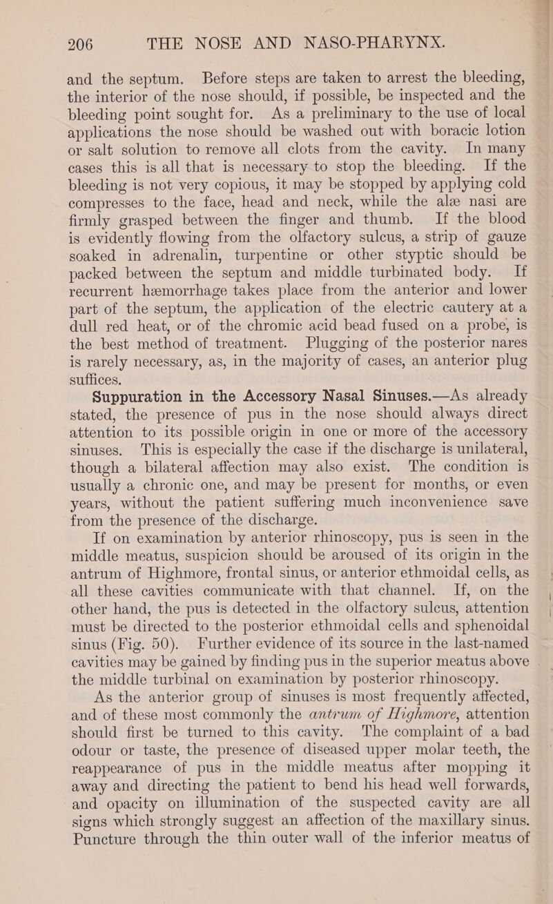 and the septum. Before steps are taken to arrest the bleeding, the interior of the nose should, if possible, be inspected and the bleeding point sought for. As a preliminary to the use of local applications the nose should be washed out with boracic lotion or salt solution to remove all clots from the cavity. In many cases this is all that is necessary to stop the bleeding. If the bleeding is not very copious, it may be stopped by applying cold compresses to the face, head and neck, while the ale nasi are firmly grasped between the finger and thumb. If the blood is evidently flowing from the olfactory sulcus, a strip of gauze soaked in adrenalin, turpentine or other styptic should be packed between the septum and middle turbinated body. If recurrent hemorrhage takes place from the anterior and lower part of the septum, the application of the electric cautery at a dull red heat, or of the chromic acid bead fused on a probe, is the best method of treatment. Plugging of the posterior nares is rarely necessary, as, in the majority of cases, an anterior plug suffices. Suppuration in the Accessory Nasal Sinuses.—As already stated, the presence of pus in the nose should always direct attention to its possible origin in one or more of the accessory sinuses. This is especially the case if the discharge is unilateral, though a bilateral affection may also exist. The condition is usually a chronic one, and may be present for months, or even years, without the patient suffering much inconvenience save from the presence of the discharge. If on examination by anterior rhinoscopy, pus is seen in the middle meatus, suspicion should be aroused of its origin in the antrum of Highmore, frontal sinus, or anterior ethmoidal cells, as all these cavities communicate with that channel. If, on the other hand, the pus is detected in the olfactory sulcus, attention must be directed to the posterior ethmoidal cells and sphenoidal sinus (Fig. 50). Further evidence of its source in the last-named cavities may be gained by finding pus in the superior meatus above . the middle turbinal on examination by posterior rhinoscopy. As the anterior group of sinuses is most frequently affected, and of these most commonly the antrum of Highmore, attention should first be turned to this cavity. The complaint of a bad odour or taste, the presence of diseased upper molar teeth, the reappearance of pus in the middle meatus after mopping it away and directing the patient to bend his head well forwards, and opacity on illumination of the suspected cavity are all signs which strongly suggest an affection of the maxillary sinus. Puncture through the thin outer wall of the inferior meatus of