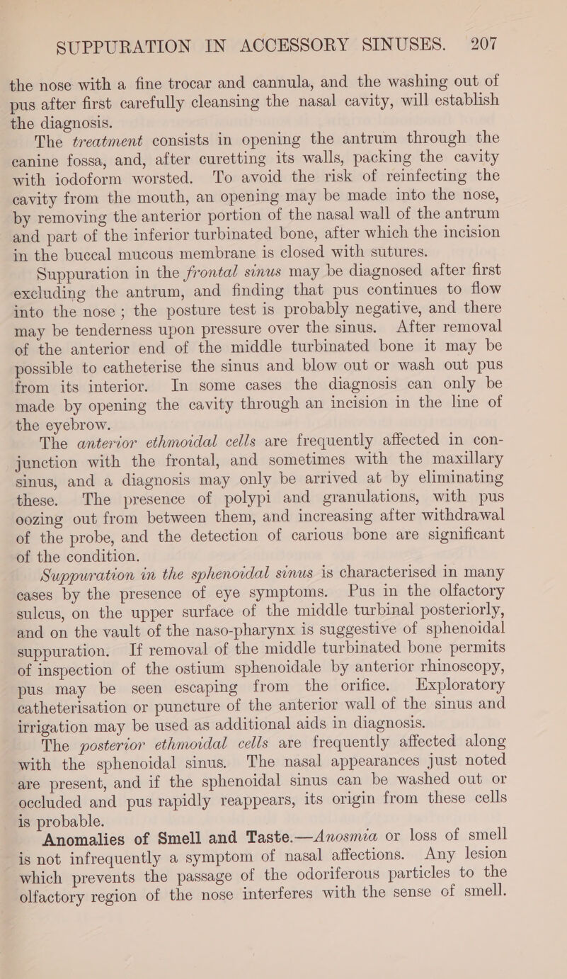 the nose with a fine trocar and cannula, and the washing out of pus after first carefully cleansing the nasal cavity, will establish the diagnosis. The treatment consists in opening the antrum through the canine fossa, and, after curetting its walls, packing the cavity with iodoform worsted. To avoid the risk of reinfecting the cavity from the mouth, an opening may be made into the nose, by removing the anterior portion of the nasal wall of the antrum and part of the inferior turbinated bone, after which the incision in the buccal mucous membrane is closed with sutures. Suppuration in the frontal sinus may be diagnosed after first excluding the antrum, and finding that pus continues to flow into the nose; the posture test is probably negative, and there may be tenderness upon pressure over the sinus. After removal of the anterior end of the middle turbinated bone it may be possible to catheterise the sinus and blow out or wash out pus from its interior. In some cases the diagnosis can only be made by opening the cavity through an incision in the line of the eyebrow. The anterior ethmoidal cells are frequently affected in con- junction with the frontal, and sometimes with the maxillary sinus, and a diagnosis may only be arrived at by eliminating these. The presence of polypi and granulations, with pus oozing out from between them, and increasing after withdrawal of the probe, and the detection of carious bone are significant of the condition. Suppuration in the sphenoidal sinus is characterised in many cases by the presence of eye symptoms. Pus in the olfactory sulcus, on the upper surface of the middle turbinal posteriorly, and on the vault of the naso-pharynx is suggestive of sphenoidal suppuration. If removal of the middle turbinated bone permits of inspection of the ostium sphenoidale by anterior rhinoscopy, pus may be seen escaping from the orifice. Exploratory catheterisation or puncture of the anterior wall of the sinus and irrigation may be used as additional aids in diagnosis. The posterior ethmoidal cells are frequently affected along with the sphenoidal sinus. The nasal appearances just noted are present, and if the sphenoidal sinus can be washed out or occluded and pus rapidly reappears, its origin from these cells is probable. Anomalies of Smell and Taste.—Anosmia or loss of smell is not infrequently a symptom of nasal affections. Any lesion which prevents the passage of the odoriferous particles to the olfactory region of the nose interferes with the sense of smell.