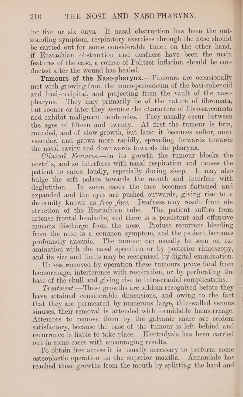 for five or six days. If nasal obstruction has been the out- standing symptom, respiratory exercises through the nose should be carried out for some considerable time; on the other hand, if Eustachian obstruction and deafness have been the main features of the case, a course of Politzer inflation should be con- ducted after the wound has healed. Tumours of the Naso-pharynx.—Tumours are occasionally met with growing from the muco-periosteum of the basi-sphenoid and basi-occipital, and projecting from the vault of the naso- pharynx. They may primarily be of the nature of fibromata, but sooner or later they assume the characters of fibro-sarcomata and exhibit malignant tendencies. They usually occur between the ages of fifteen and twenty. At first the tumour is firm, rounded, and of slow growth, but later it becomes softer, more vascular, and grows more rapidly, spreading forwards towards the nasal cavity and downwards towards the pharynx. Clinical Features—In its growth the tumour blocks the nostrils, and so interferes with nasal respiration and causes the patient to snore loudly, especially during sleep. It may also bulge the soft palate towards the mouth and interfere with deglutition. In some cases the face becomes flattened and expanded and the eyes are pushed outwards, giving rise to a deformity known as frog face. Deafness may result from ob- struction of the Eustachian tube. The patient suffers from intense frontal headache, and there is a persistent and offensive mucous discharge from the nose. Profuse recurrent bleeding from the nose is a common symptom, and the patient becomes profoundly anemic. The tumour can usually be seen on ex- amination with the nasal speculum or by posterior rhinoscopy, and its size and limits may be recognised by digital examination. Unless removed by operation these tumours prove fatal from hemorrhage, interference with respiration, or by perforating the base of the skull and giving rise to intra-cranial complications. Treatment.—These growths are seldom recognised before they have attained considerable dimensions, and owing to the fact. that they are permeated by numerous large, thin-walled venous sinuses, their removal is attended with formidable hzemorrhage. Attempts to remove them by the galvanic snare are seldom satisfactory, because the base of the tumour is left behind and recurrence is liable to take place. Electrolysis has been carried out in some cases with encouraging results. To obtain free access it is usually necessary to perform some osteoplastic operation on the superior maxilla. Annandale has reached these growths from the mouth by splitting the hard and