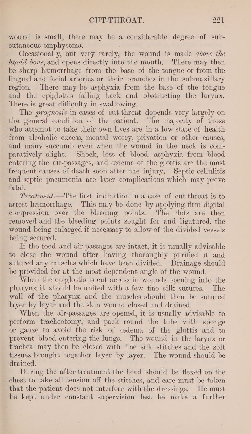wound is small, there may be a considerable degree of sub- cutaneous emphysema. . Occasionally, but very rarely, the wound is made above the hyoid bone, and opens directly into the mouth. There may then be sharp hemorrhage from the base of the tongue or from the lingual and facial arteries or their branches in the submaxillary region. There may be asphyxia from the base of the tongue and the epiglottis falling back and obstructing the larynx. There is great difficulty in swallowing. The prognosis in cases of cut-throat depends very largely on the general condition of the patient. The majority of those who attempt to take their own lives are in a low state of health from alcoholic excess, mental worry, privation or other causes, and many succumb even when the wound in the neck is com- paratively slight. Shock, loss of blood, asphyxia from blood entering the air-passages, and cedema of the glottis are the most frequent causes of death soon after the injury. Septic cellulitis and septic pneumonia are later complications which may prove fatal. Treatment.—The first indication in a case of cut-throat is to arrest hemorrhage. This may be done by applying firm digital compression over the bleeding points. The clots are then removed and the bleeding points sought for and lgatured, the wound being enlarged if necessary to allow of the divided vessels being secured. If the food and air-passages are intact, it is usually advisable to close the wound after having thoroughly purified it and sutured any muscles which have been divided. Drainage should be provided for at the most dependent angle of the wound. When the epiglottis is cut across in wounds opening into the pharynx it should be united with a few fine silk sutures. The wall of the pharynx, and the muscles should then be sutured layer by layer and the skin wound closed and drained. When the air-passages are opened, it is usually advisable to perform tracheotomy, and pack round the tube with sponge or gauze to avoid the risk of cedema of the glottis and to prevent blood entering the lungs. The wound in the larynx or trachea may then be closed with fine silk stitches and the soft tissues brought together layer by layer. The wound should be drained. During the after-treatment the head should be flexed on the chest to take all tension off the stitches, and care must be taken that the patient does not interfere with the dressings. He must be kept under constant supervision lest he make a further