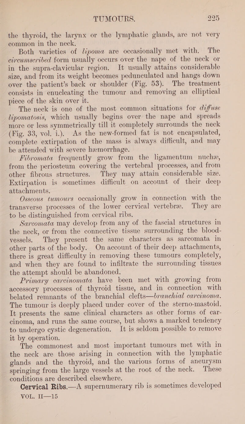 the thyroid, the larynx or the lymphatic glands, are not very common in the neck. Both varieties of dipoma are occasionally met with. The circwnscribed form usually occurs over the nape of the neck or in the supra-clavicular region. It usually attains considerable size, and from its weight becomes pedunculated and hangs down over the patient’s back or shoulder (Fig. 53). The treatment consists in enucleating the tumour and removing an elliptical piece of the skin over it. The neck is one of the most common situations for defuse lipomatosis, which usually begins over the nape and spreads more or less symmetrically till it completely surrounds the neck (Fig. 33, vol. i.). As the new-formed fat is not encapsulated, complete extirpation of the mass is always difficult, and may be attended with severe hemorrhage. Fibromata frequently grow from the ligamentum nucha, from the periosteum covering the vertebral processes, and from other fibrous structures. They may attain considerable size. Extirpation is sometimes difficult on account of their deep attachments. Osseous tumours occasionally grow in connection with the transverse processes of the lower cervical vertebre. They are to be distinguished from cervical ribs. Sarcomata may develop from any of the fascial structures in the neck, or from the connective tissue surrounding the blood- vessels. They present the same characters as sarcomata in other parts of the body. On account of their deep attachments, there is great difficulty in removing these tumours completely, and when they are found to infiltrate the surrounding tissues the attempt should be abandoned. Primary carcinomata have been met with growing from accessory processes of thyroid tissue, and in connection with belated remnants of the branchial clefts—branchial carcinoma. The tumour is deeply placed under cover of the sterno-mastoid. It presents the same clinical characters as other forms of car- cinoma, and runs the same course, but shows a marked tendency to undergo cystic degeneration. It is seldom possible to remove it by operation. The commonest and most important tumours met with in the neck are those arising in connection with the lymphatic glands and the thyroid, and the various forms of aneurysm springing from the large vessels at the root of the neck. These conditions are described elsewhere. Cervical Ribs.—A supernumerary rib is sometimes developed WOOL T—-1p