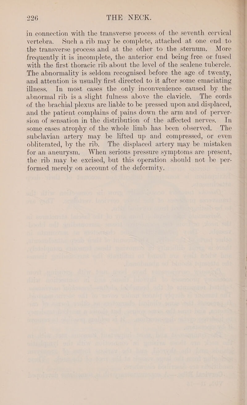 in connection with the transverse process of the seventh cervical vertebra. Such a rib may be complete, attached at one end to the transverse process and at the other to the sternum. More frequently it is incomplete, the anterior end being free or fused with the first thoracic rib about the level of the scalene tubercle. The abnormality is seldom recognised before the age of twenty, and attention is usually first directed to it after some emaciating illness. In most cases the only inconvenience caused by the abnormal rib is a slight fulness above the clavicle. The cords of the brachial plexus are liable to be pressed upon and displaced, and the patient complains of pains down the arm and of perver- sion of sensation in the distribution of the affected nerves. In some cases atrophy of the whole limb has been observed. The subclavian artery may be lifted up and compressed, or even obliterated, by the rib. The displaced artery may be mistaken for an aneurysm. When serious pressure symptoms are present, the rib may be excised, but this operation should not be per- formed merely on account of the deformity.