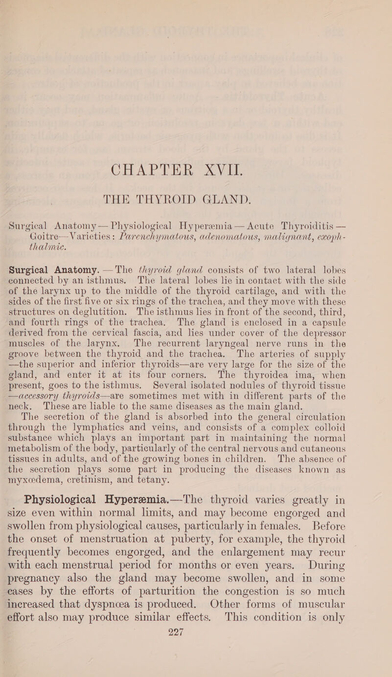 CHAPTER XVII. THE THYROID GLAND, Surgical Anatomy— Physiological Hyperemia— Acute Thyroiditis — Goitre— Varieties: Parenchymatous, adenomatous, malignant, exoph- thalmic. Surgical Anatomy. —The thyroid gland consists of two lateral lobes connected by an isthmus. The lateral lobes lie in contact with the side of the larynx up to the middle of the thyroid cartilage, and with the sides of the first five or six rings of the trachea, and they move with these structures on deglutition. The isthmus les in front of the second, third, and fourth rings of the trachea. The gland is enclosed in a capsule derived from the cervical fascia, and lies under cover of the depressor muscles of the larynx. The recurrent laryngeal nerve runs in the groove between the thyroid and the trachea. The arteries of supply —the superior and inferior thyroids—are very large for the size of the gland, and enter it at its four corners. The thyroidea ima, when present, goes to the isthmus. Several isolated nodules of thyroid tissue —accessory thyrotids—are sometimes met with in different parts of the neck. These are liable to the same diseases as the main gland. The secretion of the gland is absorbed into the general circulation through the lymphatics and veins, and consists of a complex colloid substance which plays an important part in maintaining the normal metabolism of the body, particularly of the central nervous and cutaneous tissues in adults, and of the growing bones in children. The absence of the secretion plays some part in producing the diseases known as myxcedema, cretinism, and tetany. Physiological Hyperemia.—The thyroid varies greatly in size even within normal limits, and may become engorged and swollen from physiological causes, particularly in females. Before the onset of menstruation at puberty, for example, the thyroid frequently becomes engorged, and the enlargement may recur with each menstrual period for months or even years. During pregnancy also the gland may become swollen, and in some eases by the efforts of parturition the congestion is so much increased that dyspnoea is produced. Other forms of muscular effort also may produce similar effects. This condition is only