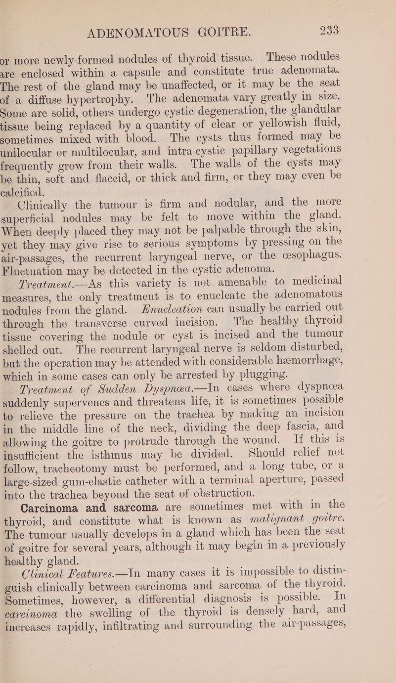 or more newly-formed nodules of thyroid tissue. These nodules are enclosed within a capsule and constitute true adenomata. The rest of the gland may be unaffected, or it may be the seat of a diffuse hypertrophy. The adenomata vary greatly in size. Some are solid, others undergo cystic degeneration, the glandular tissue being replaced by a quantity of clear or yellowish fluid, sometimes mixed with blood. The cysts thus formed may be unilocular or multilocular, and intra-cystic papillary vegetations frequently grow from their walls. The walls of the cysts may be thin, soft and flaccid, or thick and firm, or they may even be calcified. Clinically the tumour is firm and nodular, and the more superficial nodules may be felt to move within the gland. When deeply placed they may not be palpable through the skin, yet they may give rise to serious symptoms by pressing on the air-passages, the recurrent laryngeal nerve, or the cesophagus. Fluctuation may be detected in the cystic adenoma. Treatment.—As this variety is not amenable to medicinal measures, the only treatment is to enucleate the adenomatous nodules from the gland. Hnueleation can usually be carried out through the transverse curved incision. The healthy thyroid tissue covering the nodule or cyst is incised and the tumour shelled out. The recurrent laryngeal nerve is seldom disturbed, but the operation may be attended with considerable hemorrhage, which in some cases can only be arrested by plugging. Treatment of Sudden Dyspneea.—In cases where dyspnoea suddenly supervenes and threatens life, it 1s sometimes possible to relieve the pressure on the trachea by making an incision in the middle line of the neck, dividing the deep fascia, and allowing the goitre to protrude through the wound. If this is insufficient the isthmus may be divided. Should relief not follow, tracheotomy must be performed, and a long tube, or a large-sized gum-elastic catheter with a terminal aperture, passed into the trachea beyond the seat of obstruction. Carcinoma and sarcoma are sometimes met with in the thyroid, and constitute what is known as malignant govtre. The tumour usually develops in a gland which has been the seat of goitre for several years, although it may begin in a previously healthy gland. Clinical Features.—In many cases it is impossible to distin- guish clinically between carcinoma and sarcoma of the thyroid. Sometimes, however, a differential diagnosis 1s possible. In carcinoma the swelling of the thyroid is densely hard, and increases rapidly, infiltrating and surrounding the alr-passages,
