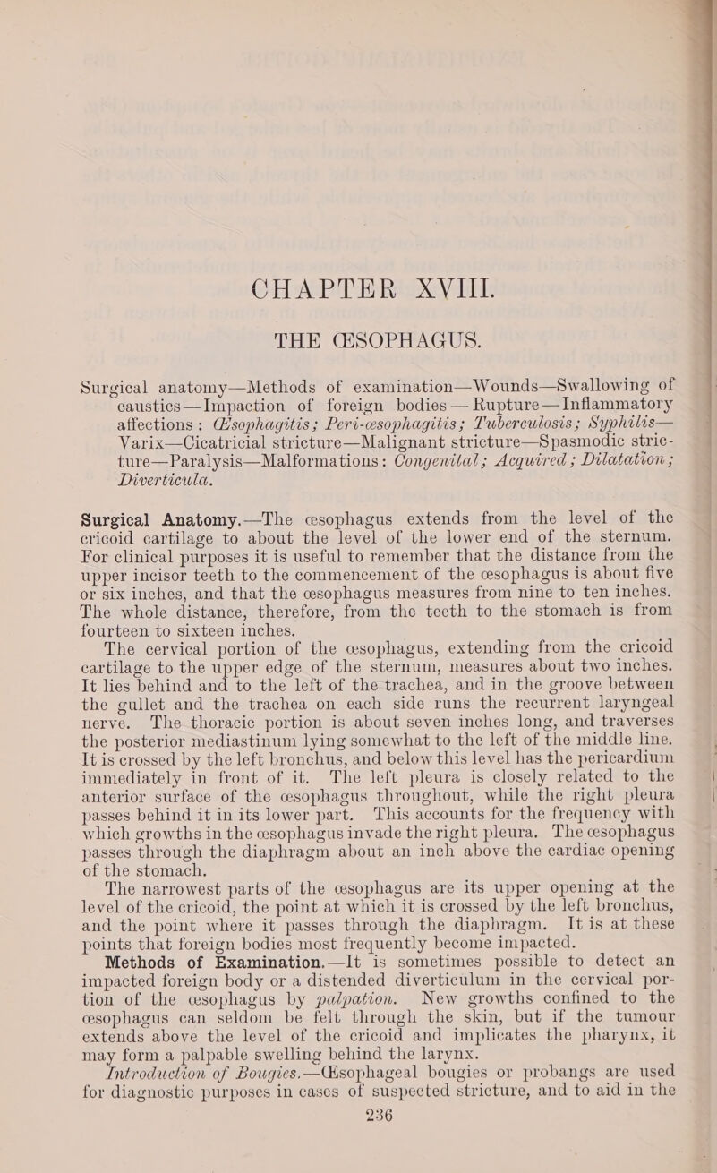 @H APH Ramey libhe THE GESOPHAGUS. Surgical anatomy—Methods of examination—Wounds—Swallowing of caustics—Impaction of foreign bodies — Rupture— Inflammatory affections : Wsophagitis; Peri-esophagitis; Tuberculosis ; Syphilis— Varix—Cicatricial stricture—Malignant stricture—Spasmodic stric- ture—Paralysis—Malformations: Congenital; Acquired ; Dilatation ; Diverticula. Surgical Anatomy.—The csophagus extends from the level of the cricoid cartilage to about the level of the lower end of the sternum. For clinical purposes it is useful to remember that the distance from the upper incisor teeth to the commencement of the cesophagus is about five or six inches, and that the cesophagus measures from nine to ten inches. The whole distance, therefore, from the teeth to the stomach is from fourteen to sixteen inches. The cervical portion of the cesophagus, extending from the cricoid cartilage to the upper edge of the sternum, measures about two inches. It lies behind and to the left of the trachea, and in the groove between the gullet and the trachea on each side runs the recurrent laryngeal nerve. The thoracic portion is about seven inches long, and traverses the posterior mediastinum lying somewhat to the left of the middle line. It is crossed by the left bronchus, and below this level has the pericardium immediately in front of it. The left pleura is closely related to the anterior surface of the cesophagus throughout, while the right pleura passes behind it in its lower part. This accounts for the frequency with which growths in the esophagus invade the right pleura, The cesophagus passes through the diaphragm about an inch above the cardiac opening of the stomach. The narrowest parts of the cesophagus are its upper opening at the level of the cricoid, the point at which it is crossed by the left bronchus, and the point where it passes through the diaphragm. It is at these points that foreign bodies most frequently become impacted. Methods of Examination.—It is sometimes possible to detect an impacted foreign body or a distended diverticulum in the cervical por- tion of the cesophagus by palpation. New growths confined to the esophagus can seldom be felt through the skin, but if the tumour extends above the level of the cricoid and implicates the pharynx, it may form a palpable swelling behind the larynx. Introduction of Bougies.—CGsophageal bougies or probangs are used for diagnostic purposes in cases of suspected stricture, and to aid in the