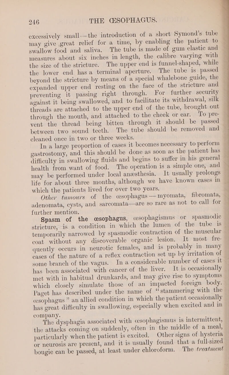 excessively small-—the introduction of a short Symond’s tube may give great relief for a time, by enabling the patient to swallow food and saliva. The tube is made of gum elastic and measures about six inches in length, the calibre varying with the size of the stricture. The upper end is funnel-shaped, while the lower end hasa terminal aperture. The tube 1s passed beyond the stricture by means of a special whalebone guide, the expanded upper end resting on the face of the stricture and preventing it passing right through. For further security against it being swallowed, and to facilitate its withdrawal, silk threads are attached to the upper end of the tube, brought out through the mouth, and attached to the cheek or ear. To pre- vent the thread being bitten through it should be passed between two sound teeth. The tube should be removed and cleaned once in two or three weeks. In a large proportion of cases it becomes necessary to perform gastrostomy, and this should be done as soon as the patient has difficulty in swallowing fluids and begins to suffer in his general health from want of food. The operation is a simple one, and may be performed under local anesthesia. It usually prolongs life for about three months, although we have known cases in which the patients lived for over two years. Other tumours of the cesophagus —myomata, fibromata, adenomata, cysts, and sarcomata—are so rare as not to call for further mention. Spasm of the csophagus, cesophagismus or spasmodic stricture, is a condition in which the lumen of the tube is temporarily narrowed by spasmodic contraction of the muscular coat without any discoverable organic lesion. It most fre- quently occurs in neurotic females, and is probably in many cases of the nature of a reflex contraction set up by irritation of some branch of the vagus. In a considerable number of cases it met with in habitual drunkards, and may give rise to symptoms which closely simulate those of an impacted foreign body. Paget has described under the name of “stammering with the cesophagus ” an allied condition in which the patient occasionally has great difficulty in swallowing, especially when excited and in company. The dysphagia associated with cesophagismus is intermittent, the attacks coming on suddenly, often in the middle of a meal, particularly when the patient is excited. Other signs of hysteria or neurosis are present, and it is usually found that a full-sized bougie can be passed, at least under chloroform. The treatment