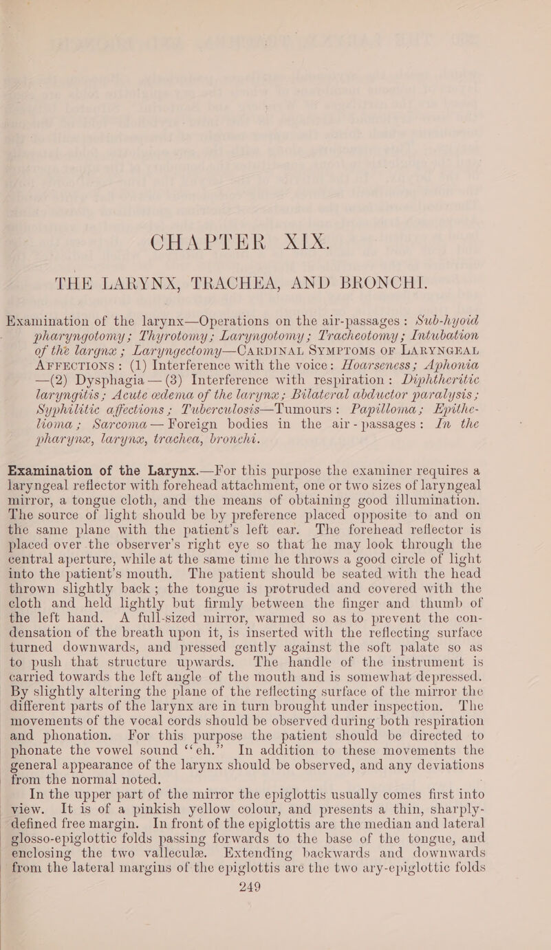 CHAP THR | XL THE LARYNX, TRACHEA, AND BRONCHI. Examination of the larynx—Operations on the air-passages : Swb-hyoid ; pharyngotomy; Thyrotomy; Laryngotomy ; Tracheotomy ; Intubation of the largna ; Laryngectomy—CaARDINAL SYMPTOMS OF LARYNGEAL AFFECTIONS: (1) Interference with the voice: Hoarseness; Aphonia —(2) Dysphagia — (3) Interference with respiration: Diphtheritic laryngitis; Acute edema of the larynx; Bilateral abductor paralysis ; Syphilitic affections ; Tuberculosis—Tumours: Papilloma; Epithe- lioma; Sarcoma— Foreign bodies in the air- passages: Jn the pharynx, larynx, trachea, bronchi. Examination of the Larynx.—For this purpose the examiner requires a laryngeal reflector with forehead attachment, one or two sizes of laryngeal mirror, a tongue cloth, and the means of obtaining good illumination. The source of light should be by preference placed opposite to and on the same plane with the patient’s left ear. The forehead reflector is placed over the observer’s right eye so that he may look through the central aperture, while at the same time he throws a good circle of light into the patient’s mouth. The patient should be seated with the head thrown slightly back; the tongue is protruded and covered with the cloth and held lightly but firmly between the finger and thumb of the left hand. A full-sized mirror, warmed so as to prevent the con- densation of the breath upon it, is inserted with the reflecting surface turned downwards, and pressed gently against the soft palate so as to push that structure upwards. The handle of the instrument is carried towards the left angle of the mouth and is somewhat depressed. _ By slightly altering the plane of the reflecting surface of the mirror the different parts of the larynx are in turn brought under inspection. The movements of the vocal cords should be observed during both respiration and phonation. For this purpose the patient should be directed to _phonate the vowel sound ‘‘eh.” In addition to these movements the general appearance of the larynx should be observed, and any deviations - from the normal noted. In the upper part of the mirror the epiglottis usually comes first inte view. It is of a pinkish yellow colour, and presents a thin, sharply- defined free margin. In front of the epiglottis are the median and lateral glosso-epiglottic folds passing forwards to the base of the tongue, and enclosing the two vallecule. Extending backwards and downwards from the lateral mar gins of the epiglottis are the two ary-epiglottic folds