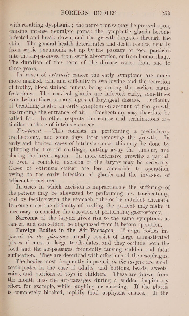 with resulting dysphagia ; the nerve trunks may be pressed upon, causing intense neuralgic pains; the lymphatic glands become infected and break down, and the growth fungates through the skin, The general health deteriorates and death results, usually from septic pneumonia set up by the passage of food particles into the air-passages, from septic absorption, or from heemorrhage. The duration of this form of the disease varies from one to three years. i In cases of extrinsic cancer the early symptoms are much more marked, pain and difficulty in swallowing and the secretion of frothy, blood-stained mucus being among the earliest mani- festations. The cervical glands are infected early, sometimes even before there are any signs of laryngeal disease. Difficulty of breathing is also an early symptom on account of the growth obstructing the entrance of air. Tracheotomy may therefore be called for. In other respects the course and terminations are similar to those of intrinsic cancer. Treatment. — This consists in performing a_ preliminary tracheotomy, and some days later removing the growth. In early and limited cases of intrinsic cancer this may be done by splitting the thyroid cartilage, cutting away the tumour, and closing the larynx again. In more extensive growths a partial, or even a complete, excision of the larynx may be necessary. Cases of extrinsic cancer are less amenable to operation, owing to the early infection of glands and the invasion of adjacent structures. In cases in which excision is impracticable the sufferings of the patient may be alleviated by performing low tracheotomy, and by feeding with the stomach tube or by nutrient enemata. In some cases the difficulty of feeding the patient may make it necessary to consider the question of performing gastrostomy. Sarcoma of the larynx gives rise to the same symptoms as cancer, and can seldom be diagnosed from it before operation. Foreign Bodies in the Air-Passages.—Foreign bodies im- pacted am the pharynx usually consist of large unmasticated pieces of meat or large tooth-plates, and they occlude both the food and the air-passages, frequently causing sudden and fatal suffocation. They are described with affections of the cesophagus. The bodies most frequently impacted in the larynx are small tooth-plates in the case of adults, and buttons, beads, sweets, the mouth into the air-passages during a sudden inspiratory effort, for example, while laughing or sneezing. If the glottis is completely blocked, rapidly fatal asphyxia ensues. If the