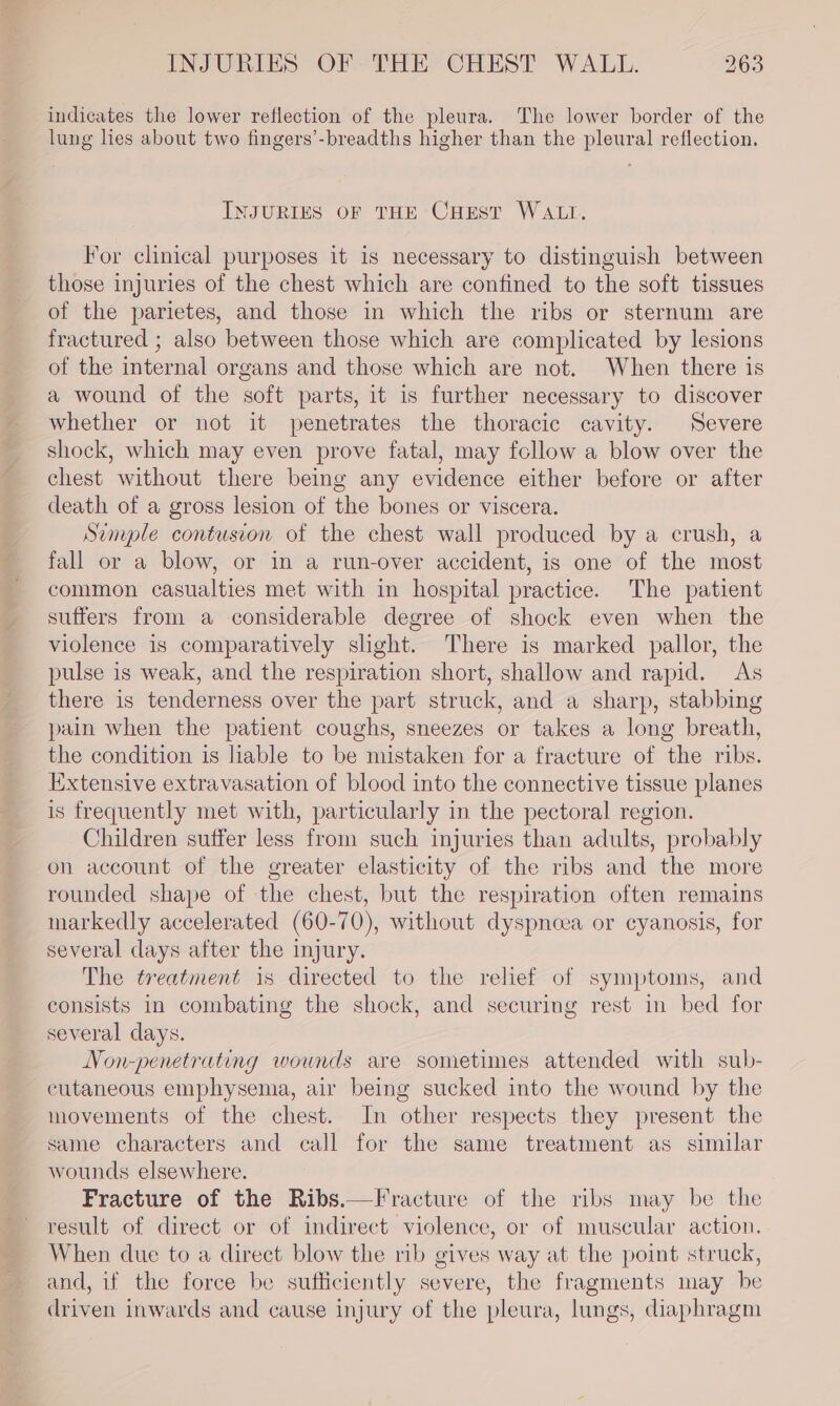 indicates the lower reflection of the pleura. The lower border of the lung lies about two fingers’-breadths higher than the pleural reflection. INJURIES OF THE CHEST WALL. For clinical purposes it is necessary to distinguish between those injuries of the chest which are confined to the soft tissues of the parietes, and those in which the ribs or sternum are fractured ; also between those which are complicated by lesions of the internal organs and those which are not. When there is a wound of the soft parts, it is further necessary to discover whether or not it penetrates the thoracic cavity. Severe shock, which may even prove fatal, may follow a blow over the chest without there being any evidence either before or after death of a gross lesion of the bones or viscera. Simple contusion of the chest wall produced by a crush, a fall or a blow, or in a run-over accident, is one of the most common casualties met with in hospital practice. The patient suffers from a considerable degree of shock even when the violence is comparatively slight. There is marked pallor, the pulse is weak, and the respiration short, shallow and rapid. As there is tenderness over the part struck, and a sharp, stabbing pain when the patient coughs, sneezes or takes a long breath, the condition is hable to be mistaken for a fracture of the ribs. Extensive extravasation of blood into the connective tissue planes is frequently met with, particularly in the pectoral region. Children suffer less from such injuries than adults, probably on account of the greater elasticity of the ribs and the more rounded shape of the chest, but the respiration often remains markedly accelerated (60-70), without dyspnoea or cyanosis, for several days after the injury. The treatment is directed to the relief of symptoms, and consists in combating the shock, and securing rest in bed for several days. Non-penetrating wounds are sometimes attended with sub- cutaneous emphysema, air being sucked into the wound by the movements of the chest. In other respects they present the same characters and call for the same treatment as similar wounds elsewhere. Fracture of the Ribs.—Fracture of the ribs may be the result of direct or of indirect violence, or of muscular action, When due to a direct blow the rib gives way at the point struck, and, if the force be sufficiently severe, the fragments may be driven inwards and cause injury of the pleura, lungs, diaphragm